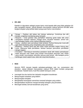 •   DR. ABC

    Kaedah ini digunakan sebagai proses bantu mula kepada atlet yang tidak sedarkan diri
    atau mengalami kejutan. Jadual dibawah menunjukkan maksud akronim DR.ABC serta
    langkah-langkah yang terlibat dalam pengurusan bantu mula tersebut.


     Danger – Pastikan atlit bebas dari bahaya sekitarnya. Contohnya jika atlit
D    tersepit, singkirkan bendasing yang menyepit.
     Respons – Cuba gerakan atau perhatikan sebarang gerak balas atlit untuk
R    mengetahui keadaan sebenar. Panggil nama, tanyakan keadaan, sentuh dan
     rasa bahagian badan untuk melihat sebarang respons
     Airway – pastikan salur pernafasan tidak tersekat. Periksa hidung dan mulut atlit
A    agar tiada bendasing yang menghalang salur pernafasan.
     Breathing – Periksa sama ada atlit masih masih bernafas melalui hidung atau
B    mulut. Sekiranya tiada pernafasan, berikan bantuan permulihan pernafasan
     dengan segera.
     Circulation – Bermaksud memeriksa peredaran darah atlit melalui pemeriksaan
     kadar denyutan nadi. Kedar yang rendah menunjukkan denyutan nadi. Kadar
C    yang rendah menunjukkan denyutan jantung yang lemah. Jika terdapat punca
     kehilangan darah seperti luka, balut dan tutup luka tersebut.



•   RICE

    Akronim RICE merujuk kepada perkataan-perkataan rest, ice, compression dan
    elavation. Jadual dibawah menunjukkan maksud RICE dalam kontaks pengurusan
    kecederaan. Kaedah bantu mula Rice adalah bertujuan untuk:

•   mencegah tisu-tisu lembut lain daripada mengalami kecederaan.
•   Mengurangkan kesakitan yang dialami.
•   Mengurangkan bengkak.
•   Mengekalkan kecergasan sementara merawat bahagian yang cedera.
•   Mengembalikan keyakinan mangsa terhadap bahagian yang tercedera.
•   Mencegah berlaku semula kecederaan yang sama.
 