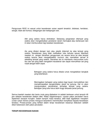 Pengurusan RICE ini sesuai untuk kecederaan sukan seperti terseliuh, dislokasi, hentakan,
sengal, retak dan kontusi, ketegangan dan kekejangan otot.



              Atlit yang cedera harus direhatkan. Sebarang pergerakan ditempat yang
              cedera akan mengakibatkan peredaran darah meningkat atau berterusan dan
              ini akan memburukkan lagi keadaan kecederaan.



              Ais yang dibalut dengan kain atau plastik didemah ke atas tempat yang
              cedera. Kecederaan yang tidak melibatkan luka terbuka sesuai diberikan
              rawatan ini. Jangan benarkan penggunaan ais secara terus ke atas tempat
              cedera kerana akan mengakibatkan ice-burn dan mematikan sel-sel di
              sekeliling tempat yang cedera. Demahan ais ini membantu menurunkan suhu
              tisu dan sel yang telah mengalami kecederan dan dapat memulihkan sel yang
              rosak dengan lebih cepat.



                          Bahagian yang cedera harus dibalut untuk mengelakkan bengkak
                          yang keterlaluan.



                          Meninggikan bahagian yang cedera bagi tujuan memudahkan dan
                          mempercepatkan pengembalian darah ke jantung. Hal ini akan
                          mengurangkan pendarahan terhadap tempat yang cedera.
                          Bahagian yang luka harus lebih tinggi daripada paras jantung.


Semua kaedah rawatan dan bantu mula yang dijelaskan ini adalah berkesan untuk tempoh 48
jam selepas kecederaan dialami atlet. Walau bagaimanapun, rujukan pakar perubatan harus
dijalankan secepat mungkin. Dalam tempoh masa tersebut, atlet tidak digalakkan menjalani
urutan sukan kerana proses mengurut berpotensi menimbulkan komplikasi kepada kecedeaan
tersebut. Proses-proses yang terlibat dalam terapi kecederaan biasanya dilakukan setelah
diberi kebenaran oleh pakar perubatan.


TERAPI KECEDERAAN SUKAN
 