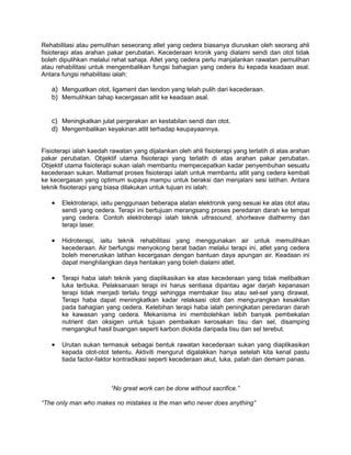 Rehabilitasi atau pemulihan seseorang atlet yang cedera biasanya diuruskan oleh seorang ahli
fisioterapi atas arahan pakar perubatan. Kecederaan kronik yang dialami sendi dan otot tidak
boleh dipulihkan melalui rehat sahaja. Atlet yang cedera perlu manjalankan rawatan pemulihan
atau rehabilitasi untuk mengembalikan fungsi bahagian yang cedera itu kepada keadaan asal.
Antara fungsi rehabilitasi ialah:

   a) Menguatkan otot, ligament dan tendon yang telah pulih dari kecederaan.
   b) Memulihkan tahap kecergasan atlit ke keadaan asal.


   c) Meningkatkan julat pergerakan an kestabilan sendi dan otot.
   d) Mengembalikan keyakinan atlit terhadap keupayaannya.


Fisioterapi ialah kaedah rawatan yang dijalankan oleh ahli fisioterapi yang terlatih di atas arahan
pakar perubatan. Objektif utama fisioterapi yang terlatih di atas arahan pakar perubatan.
Objektif utama fisioterapi sukan ialah membantu mempecepatkan kadar penyembuhan sesuatu
kecederaan sukan. Matlamat proses fisioterapi ialah untuk membantu atlit yang cedera kembali
ke kecergasan yang optimum supaya mampu untuk beraksi dan menjalani sesi latihan. Antara
teknik fisioterapi yang biasa dilakukan untuk tujuan ini ialah:

   •   Elektroterapi, iaitu penggunaan beberapa alatan elektronik yang sesuai ke atas otot atau
       sendi yang cedera. Terapi ini bertujuan merangsang proses peredaran darah ke tempat
       yang cedera. Contoh elektroterapi ialah teknik ultrasound, shortwave diathermy dan
       terapi laser.

   •   Hidroterapi, iaitu teknik rehabilitasi yang menggunakan air untuk memulihkan
       kecederaan. Air berfungsi menyokong berat badan melalui terapi ini, atlet yang cedera
       boleh meneruskan latihan kecergasan dengan bantuan daya apungan air. Keadaan ini
       dapat menghilangkan daya hentakan yang boleh dialami atlet.

   •   Terapi haba ialah teknik yang diaplikasikan ke atas kecederaan yang tidak melibatkan
       luka terbuka. Pelaksanaan terapi ini harus sentiasa dipantau agar darjah kepanasan
       terapi tidak menjadi terlalu tinggi sehingga membakar tisu atau sel-sel yang dirawat.
       Terapi haba dapat meningkatkan kadar relaksasi otot dan mengurangkan kesakitan
       pada bahagian yang cedera. Kelebihan terapi haba ialah peningkatan peredaran darah
       ke kawasan yang cedera. Mekanisma ini membolehkan lebih banyak pembekalan
       nutrient dan oksigen untuk tujuan pembaikan kerosakan tisu dan sel, disamping
       mengangkut hasil buangan seperti karbon diokida daripada tisu dan sel terebut.

   •   Urutan sukan termasuk sebagai bentuk rawatan kecederaan sukan yang diaplikasikan
       kepada otot-otot tetentu. Aktiviti mengurut digalakkan hanya setelah kita kenal pastu
       tiada factor-faktor kontradikasi seperti kecederaan akut, luka, patah dan demam panas.



                         “No great work can be done without sacrifice.”

“The only man who makes no mistakes is the man who never does anything”
 