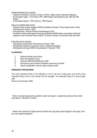 KEMENTERIAN PELAJARAN
- Jabatan Pendidikan Jasmani & Sukan (JPJS) ; Majlis Sukan Sekolah2 Malaysia
- Di peringkat negeri : Unit Sukan JPN ; MSS Negeri berkerjasama dgn JBS dan MS
  Negeri.
- Di peringkat daerah : PPD (Sukan) ; PBS Daerah

MAJLIS OLIMPIK MALAYSIA
- Sebuah badan bukan kerajaan (NGO) berdaftar di bawah Pesuruhjaya Sukan (Akta
  Pembangunan Sukan 1997).
- Ahli gabungan J/Kuasa Olimpik Antarabangsa (IOC)
- Persatuan sukan kebangsaan berpayung dibawah MOM dalam penyediaan atlet dan
  pegawai untuk Temasya Sukan seperti. Di Sukan Olimpik, Komanwel, Asia dan SEA.


PESURUHJAYA SUKAN
- Diwujudkan bawah Akta Pembangunan Sukan 1997.
- Mengawasi perjalanan persatuan sukan negeri/kebangsaan.
- Bekerjasama dengan MOM menyelesaikan “disputes” PSK

ULANGKAJI

     1.    Definasi terbaik bagi Sukan.
     2.    Nilai-nilai falsafah sukan.
     3.    Peranan MSN,KBS,MOM dan KPM
     4.    Komponen yang membina falsafah seseorang Jurulatih.
     5.    Kesan penglibatan individu dalam bidang sukan.

SEMANGAT KESUKANAN

The most important thing in the Olympic is not to win but to take part, just as the most
important thing in life is not triumph but the struggle. The essential thing is to have fought
well.
Pierre de Coubertain-1896




“ Kalau manusia begitu jahat, padahal sudah ada agama , bagaimana jadinya kalau tidak
ada agama”- Benjamin Franklin




“ When the coaches of today tend to teach the way they were taught in the past, how
we can expect progress”




20
 