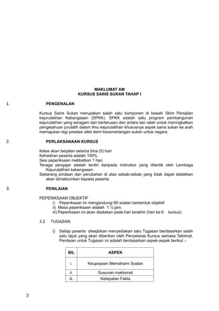 MAKLUMAT AM
                                  KURSUS SAINS SUKAN TAHAP I

1.             PENGENALAN

         Kursus Sains Sukan merupakan salah satu komponen di bawah Skim Persijilan
         kejurulatihan Kebangsaan (SPKK). SPKK adalah satu program pembangunan
         kejurulatihan yang seragam dan berterusan dan antara lain ialah untuk meningkatkan
         pengetahuan jurulatih dalam ilmu kejurulatihan khususnya aspek sains sukan ke arah
         memajukan lagi prestasi atlet demi kecemerlangan sukan untuk negara.

2.             PERLAKSANAAN KURSUS

         Kelas akan berjalan selama lima (5) hari
         Kehadiran peserta adalah 100%.
         Sesi peperiksaan melibatkan 1 hari.
         Tenaga pengajar adalah terdiri daripada instruktur yang dilantik oleh Lembaga
            Kejurulatihan kebangsaan.
         Sebarang pindaan dan perubahan di atas sebab-sebab yang tidak dapat dielakkan
            akan dimaklumkan kepada peserta.

3.             PENILAIAN

         PEPERIKSAAN OBJEKTIF
              i) Peperiksaan ini mengandungi 60 soalan berbentuk objektif
              ii) Masa peperiksaan adalah 1 ½ jam.
              iii) Peperiksaan ini akan diadakan pada hari terakhir (hari ke-5 kursus)

         3.2    TUGASAN

                 i) Setiap peserta diwajibkan menyediakan satu Tugasan berdasarkan salah
                    satu tajuk yang akan diberikan oleh Penyelaras Kursus semasa Taklimat.
                    Penilaian untuk Tugasan ini adalah berdasarkan aspek-aspek berikut :-

                           BIL                ASPEK

                            i.       Keupayaan Memahami Soalan

                            ii.           Susunan maklumat
                           iii.            Ketepatan Fakta



     3
 