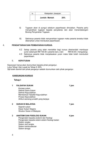 iv.             Ketepatan Jawapan

                                             Jumlah Markah             20%




                    ii)     Tugasan akan di pungut sebelum peperiksaan dimulakan. Peserta perlu
                            menyerahkan tugasan kepada penyelaras dan akan menandatangani
                            Borang Penyerahan Tugasan.


                    iii)    Sekiranya peserta tidak menyerahkan tugasan maka peserta tersebut tidak
                            dibenarkan untuk menduduki peperiksaan.

4.        PENDAFTARAN DAN PEMBAYARAN KURSUS.

                    4.2 Setiap peserta yang telah mendaftar bagi kursus dikehendaki membayar
                           yuran sebanyak RM 100.00 ( peserta baru ) dan  RM 50.00 ( mengulang).
                    4.3    Sekiranya peserta tidak menjelasakan yuran maka tidak boleh menduduki
                           peperiksaan.

          5.       KEPUTUSAN

     Keputusan hanya akan diumumkan kepada pihak penganjur.
     Lulus Tahap I dan Layak ke Tahap II: 60%
     Sijil boleh diambil dari pihak penganjur setelah diumumkan oleh pihak penganjur.


           KANDUNGAN KURSUS

               Tahap I

          1      FALSAFAH SUKAN                                                1 jam
                   Konsep sukan
                   Definisi Sains Sukan
                   Definisi Kejurulatihan
                   Membentuk Falsafah Kejurulatihan
                   Proses Kejurulatihan
                   Atribut seorang jurulatih yang berjaya

          2      SUKAN DI MALAYSIA                                             1 jam
                   Sejarah sukan
                   Dasar Sukan Negara
                   Struktur Sukan di Malaysia

          3      ANATOMI DAN FISIOLOGI SUKAN                                   4 jam
                   Pengenalan kepada anatomi dan fisiologi
                   Pengenalan kepada sistem-sistem fisiologi badan
                   Sistem rangka
                   Sistem otot rangka
                   Sistem kardiovaskular
                   Sistem tenaga


          4
 