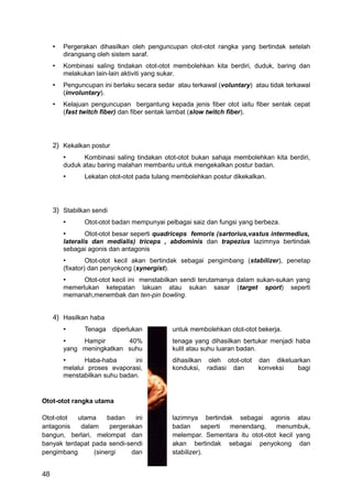 •   Pergerakan dihasilkan oleh penguncupan otot-otot rangka yang bertindak setelah
         dirangsang oleh sistem saraf.
     •   Kombinasi saling tindakan otot-otot membolehkan kita berdiri, duduk, baring dan
         melakukan lain-lain aktiviti yang sukar.
     •   Penguncupan ini berlaku secara sedar atau terkawal (voluntary) atau tidak terkawal
         (involuntary).
     •   Kelajuan penguncupan bergantung kepada jenis fiber otot iaitu fiber sentak cepat
         (fast twitch fiber) dan fiber sentak lambat (slow twitch fiber).




     2) Kekalkan postur
         •     Kombinasi saling tindakan otot-otot bukan sahaja membolehkan kita berdiri,
         duduk atau baring malahan membantu untuk mengekalkan postur badan.
         •      Lekatan otot-otot pada tulang membolehkan postur dikekalkan.




     3) Stabilkan sendi
         •      Otot-otot badan mempunyai pelbagai saiz dan fungsi yang berbeza.
         •       Otot-otot besar seperti quadriceps femoris (sartorius,vastus intermedius,
         lateralis dan medialis) triceps , abdominis dan trapezius lazimnya bertindak
         sebagai agonis dan antagonis
         •        Otot-otot kecil akan bertindak sebagai pengimbang (stabilizer), penetap
         (fixator) dan penyokong (synergist).
         •     Otot-otot kecil ini menstabilkan sendi terutamanya dalam sukan-sukan yang
         memerlukan ketepatan lakuan atau sukan sasar (target sport) seperti
         memanah,menembak dan ten-pin bowling.


     4) Hasilkan haba
         •      Tenaga diperlukan            untuk membolehkan otot-otot bekerja.
         •    Hampir       40%               tenaga yang dihasilkan bertukar menjadi haba
         yang meningkatkan suhu              kulit atau suhu luaran badan.
         •      Haba-haba       ini          dihasilkan oleh otot-otot   dan dikeluarkan
         melalui proses evaporasi,           konduksi, radiasi dan       konveksi   bagi
         menstabilkan suhu badan.


Otot-otot rangka utama

Otot-otot  utama      badan    ini           lazimnya bertindak sebagai agonis atau
antagonis   dalam      pergerakan            badan      seperti menendang,    menumbuk,
bangun, berlari, melompat dan                melempar. Sementara itu otot-otot kecil yang
banyak terdapat pada sendi-sendi             akan bertindak sebagai penyokong dan
pengimbang       (sinergi     dan            stabilizer).


48
 
