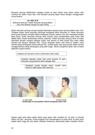 Keluaran jantung didefinisikan sebagai jumlah isi pasu darah yang dipam keluar oleh
ventrikal kiri dalam masa satu minit keluaran jantung dapat diukur dengan menggunakan
rumus berikut:

                     Q = KDJ X IS
  [Keluaran jantung = Kadar denyutan jantung dalam
       satu minit didarab dengan Isi padu Strok]


Kadar denyutan jantung merujuk kepada kekerapan penguncupan jantung dalam satu minit.
Tindakan sistem saraf automatic berfungsi mengawal kadar denyutan ini. Kadar denyutan
jantung kita berbeza mengikut faktor perbezaan individu seperti umur dan mengawal amalan
gaya hidup. Kadar denyutan jantung rehat individu yang mengamalkan gaya hidup aktif
adalah lebih rendah berbanding individu sedentari. Kadar denyutan jantung rehat ini boleh
diperolehi dengan mengira bilangan kadar nadi seminit di srteri karotif atau arteri radial
semasa kita bangun daripada tidur. Tujuan pergiraan kadar nadi rehat ini adalah untuk
menilai tahap kecergasan kardiovaskular kita. Jumlah kadar nadi yang rendah dalam seminit
menggambarkan tahap kecergasan yang lebih tinggi. Teknik mengambil kadar nadi ini boleh
dilakukan seperti berikut:

       Letakkan jari telunjuk di arteri carotid atau arteri radial


             Catatkan bilangan kadar nadi untuk tempoh 10 saat.
             Denyutan yang pertama dikira sebagai sifar

                   Darabkan jumlah dengan enam. Jumlah hasil
                   darab ini ialah kadar nadi rehat kita.




               A. Arteri radial                               B. Arteri karotid
              Gambarajah 8 menunjukkan Teknik mengambil kadar nadi




Isipadu pada strok ialah jumlah darah yang dipam oleh ventrikel kiri. Isi padu ini disukat
dalam unit liter / denyutan. Posisi anggota turut mempengaruhi isi padu strok. Isi padu strok
adalah lebih tinggi jika kita dalam keadaan berbaring, berbanding dalam keadaan berdiri.


57
 