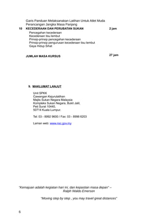 Garis Panduan Melaksanakan Latihan Untuk Atlet Muda
     Perancangan Jangka Masa Panjang
10   KECEDERAAN DAN PERUBATAN SUKAN                             2 jam
       Pencegahan kecederaan
       Kecederaan tisu lembut
       Prinsip-prinsip pencegahan kecederaan
       Prinsip-prinsip pengurusan kecederaan tisu lembut
       Gaya Hidup Sihat


     JUMLAH MASA KURSUS                                         27 jam




      9. MAKLUMAT LANJUT

          Unit SPKK
          Cawangan Kejurulatihan
          Majlis Sukan Negara Malaysia
          Kompleks Sukan Negara, Bukit Jalil,
          Peti Surat 10440,
          50714 Kuala Lumpur.

          Tel: 03 - 8992 9600 / Fax: 03 - 8996 6203

          Laman web: www.nsc.gov.my




“Kemajuan adalah kegiatan hari ini, dan kepastian masa depan” –
                             Ralph Waldo Emerson

                “Moving step by step , you may travel great distances”



6
 
