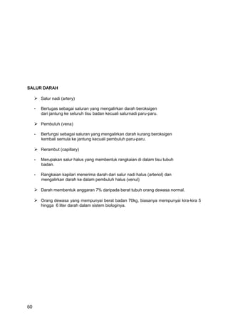 SALUR DARAH

      Salur nadi (artery)

     -   Bertugas sebagai saluran yang mengalirkan darah beroksigen
         dari jantung ke seluruh tisu badan kecuali salurnadi paru-paru.

      Pembuluh (vena)

     -   Berfungsi sebagai saluran yang mengalirkan darah kurang beroksigen
         kembali semula ke jantung kecuali pembuluh paru-paru.

      Rerambut (capillary)

     -   Merupakan salur halus yang membentuk rangkaian di dalam tisu tubuh
         badan.

     -   Rangkaian kapilari menerima darah dari salur nadi halus (arteriol) dan
         mengalirkan darah ke dalam pembuluh halus (venul)

      Darah membentuk anggaran 7% daripada berat tubuh orang dewasa normal.

      Orang dewasa yang mempunyai berat badan 70kg, biasanya mempunyai kira-kira 5
         hingga 6 liter darah dalam sistem biologinya.




60
 