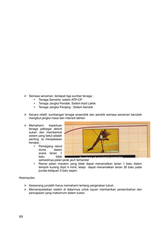  Semasa senaman, terdapat tiga sumber tenaga :
         • Tenaga Semerta: sistem ATP-CP
         • Tenaga Jangka Pendek: Sistem Asid Laktik
         • Tenaga Jangka Panjang : Sistem Aerobik

      Secara relatif, sumbangan tenaga anaerobik dan aerobik semasa senaman berubah
        mengikut jangka masa dan intensiti latihan

      Memahami        keperluan
        tenaga pelbagai aktiviti
        sukan dan membentuk
        sistem yang betul adalah
        penting. Ia menjelaskan
        kenapa :
            • Pemegang rekod
               dunia       dalam
               acara larian 1
               batu         tidak
               semestinya pelari jarak jauh terhandal
            • Ramai pelari maraton yang tidak dapat menamatkan larian 1 batu dalam
               tempoh kurang drpd 4 minit, tetapi dapat menamatkan larian 26 batu pada
               purata kelajuan 5 batu sejam.

Kesimpulan

      Seseorang jurulatih harus memahami tentang pergerakan tubuh.
      Memanipulasikan sistem di dalamnya untuk tujuan memberikan persembahan dan
        pencapaian yang maksimum dalam sukan.




69
 