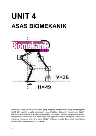 UNIT 4
ASAS BIOMEKANIK




Biomekanik ialah disiplin sains sukan yang mengkaji pembolehubah yang mempengaruh
kualiti dan kuantiti sesuatu pergerakan yang dihasilkan. Bidang ini mensintesis disiplin-
disiplin ilmu biologi dan fizik dalam menjelaskan pencapaian prestasi pergerakan manusia.
Pengetahuan biomekanik asas seterusnya bleh diperkaya dengan mengetahui maklumat-
maklumat mengenai jenis daya serta kaedah tindakan sesuatu daya untuk menentukan
kualti mutlak pergerakan yang kita lakukan.



71
 