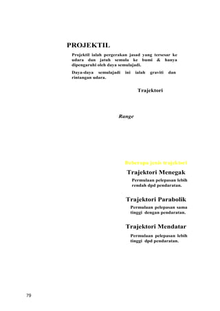 PROJEKTIL
      Projektil ialah pergerakan jasad yang tersesar ke
      udara dan jatuh semula ke bumi & hanya
      dipengaruhi oleh daya semulajadi.
      Daya-daya semulajadi    ini    ialah   graviti   dan
      rintangan udara.


                                      Trajektori




                           Range




                              Beberapa jenis trajektori
                               Trajektori Menegak
                                    Permulaan pelepasan lebih
                                    rendah dpd pendaratan.


                               Trajektori Parabolik
                                 Permulaan pelepasan sama
                                 tinggi dengan pendaratan.


                               Trajektori Mendatar
                                 Permulaan pelepasan lebih
                                 tinggi dpd pendaratan.




79
 