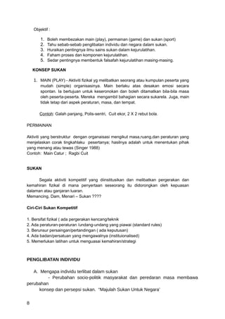 Objektif :

        1.   Boleh membezakan main (play), permainan (game) dan sukan (sport)
        2.   Tahu sebab-sebab penglibatan individu dan negara dalam sukan.
        3.   Huraikan pentingnya ilmu sains sukan dalam kejurulatihan.
        4.   Faham proses dan komponen kejurulatihan.
        5.   Sedar pentingnya membentuk falsafah kejurulatihan masing-masing.

    KONSEP SUKAN

    1. MAIN (PLAY) - Aktiviti fizikal yg melibatkan seorang atau kumpulan peserta yang
        mudah (simple) organisasinya. Main berlaku atas desakan emosi secara
        spontan. Ia bertujuan untuk keseronokan dan boleh ditamatkan bila-bila masa
        oleh peserta-peserta. Mereka mengambil bahagian secara sukarela. Juga, main
        tidak tetap dari aspek peraturan, masa, dan tempat.

       Contoh: Galah panjang, Polis-sentri, Cuit ekor, 2 X 2 rebut bola.

PERMAINAN

Aktiviti yang berstruktur dengan organaisasi mengikut masa,ruang,dan peraturan yang
menjelaskan corak tingkahlaku pesertanya; hasilnya adalah untuk menentukan pihak
yang menang atau tewas (Singer 1988)
Contoh: Main Catur ; Ragbi Cuit


SUKAN

     Segala aktiviti kompetitif yang diinstitusikan dan melibatkan pergerakan dan
kemahiran fizikal di mana penyertaan seseorang itu didorongkan oleh kepuasan
dalaman atau ganjaran luaran.
Memancing, Dam, Menari – Sukan ????

Ciri-Ciri Sukan Kompetitif

1. Bersifat fizikal ( ada pergerakan kencang/teknik
2. Ada peraturan-peraturan /undang-undang yang piawai (standard rules)
3. Berunsur persaingan/pertandingan ( ada keputusan)
4. Ada badan/persatuan yang mengawalnya (instituionalised)
5. Memerlukan latihan untuk menguasai kemahiran/strategi



PENGLIBATAN INDIVIDU

   A. Mengapa individu terlibat dalam sukan
          - Perubahan socio-politik masyarakat dan peredaran masa membawa
perubahan
      konsep dan persepsi sukan. “Majulah Sukan Untuk Negara’

8
 