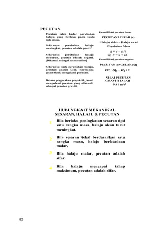PECUTAN
                                             Kuantifikasi pecutan linear
      Pecutan ialah kadar perubahan
      halaju yang berlaku pada suatu           PECUTAN LINEAR (a)
      jeda masa.
                                              Halaju akhir – Halaju awal
      Sekiranya    perubahan     halaju             Perubahan Masa
      meningkat, pecutan adalah positif.
                                                     a=v–u/t
      Sekiranya     perubahan       halaju          @ v = u + at
      menurun, pecutan adalah negatif.
                                             Kuantifikasi pecutan angular
      [Dikenali sebagai deceleration]
                                             PECUTAN ANGULAR (α)
      Sekiranya tiada perubahan halaju,
      pecutan adalah sifar, bermakna              α ω −ω / t
                                                   = 2  1
      jasad tidak mengalami pecutan.
                                                  NILAI PECUTAN
      Dalam pergerakan projektil, jasad           GRAVITI IALAH
      mengalami pecutan yang dikenali
                                                        9.81 m/s2
      sebagai pecutan graviti.




              HUBUNGKAIT MEKANIKAL
            SESARAN, HALAJU & PECUTAN
             Bila berlaku peningkatan sesaran dpd
        1
             satu rangka masa, halaju akan turut
             meningkat.

             Bila sesaran tekal berdasarkan satu
        2
             rangka masa, halaju berkeadaan
             malar.
        3    Bila halaju malar, pecutan adalah
             sifar.

             Bila  halaju    mencapai      tahap
        4
             maksimum, pecutan adalah sifar.




82
 