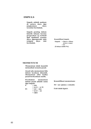 IMPULS

       Impuls adalah paduan
       di antara daya dgn
       jangkamasa        daya
       tersebut bertindak.

       Impuls penting dalam
       kinetik lakuan kerana
       pergerakan yg terhasil
       dpd tindakan sesuatu
       daya dipengaruhi oleh     Kuantifikasi impuls
       tempoh     daya   tsbt     Impuls   = Daya x Masa
       bertindak.                           (Force x time)
                                           = Ft
                                  [Unitnya ialah Ns]




     MOMENTUM
      Momentum ialah kuantiti
      mekanikal sesuatu jasad.

      Jasad ada momentum bila
      dalam keadaan dinamik.
      Momentum sifar ketika
      jasad berkeadaan statik.

      Perubahan      momentum
      dalam jasad adalah sama    Kuantifikasi momentum:
      dgn impuls.
      F      = ma                M = mv (jisim x velositi)
             = m [v – u /t]
      Ft     = mv – mu           Unit ialah kgm/s
             = m [v – u]
             =∆   mv




83
 