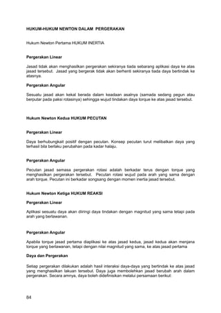 HUKUM-HUKUM NEWTON DALAM PERGERAKAN


Hukum Newton Pertama HUKUM INERTIA


Pergerakan Linear

Jasad tidak akan menghasilkan pergerakan sekiranya tiada sebarang aplikasi daya ke atas
jasad tersebut. Jasad yang bergerak tidak akan berhenti sekiranya tiada daya bertindak ke
atasnya.

Pergerakan Angular

Sesuatu jasad akan kekal berada dalam keadaan asalnya (samada sedang pegun atau
berputar pada paksi rotasinya) sehingga wujud tindakan daya torque ke atas jasad tersebut.



Hukum Newton Kedua HUKUM PECUTAN


Pergerakan Linear

Daya berhubungkait positif dengan pecutan. Konsep pecutan turut melibatkan daya yang
terhasil bila berlaku perubahan pada kadar halaju.


Pergerakan Angular

Pecutan jasad semasa pergerakan rotasi adalah berkadar terus dengan torque yang
menghasilkan pergerakan tersebut. Pecutan rotasi wujud pada arah yang sama dengan
arah torque. Pecutan ini berkadar songsang dengan momen inertia jasad tersebut.


Hukum Newton Ketiga HUKUM REAKSI

Pergerakan Linear

Aplikasi sesuatu daya akan diiringi daya tindakan dengan magnitud yang sama tetapi pada
arah yang berlawanan.


Pergerakan Angular

Apabila torque jasad pertama diaplikasi ke atas jasad kedua, jasad kedua akan menjana
torque yang berlawanan, tetapi dengan nilai magnitud yang sama, ke atas jasad pertama

Daya dan Pergerakan

Setiap pergerakan dilakukan adalah hasil interaksi daya-daya yang bertindak ke atas jasad
yang menghasilkan lakuan tersebut. Daya juga membolehkan jasad berubah arah dalam
pergerakan. Secara amnya, daya boleh didefinisikan melalui persamaan berikut:




84
 