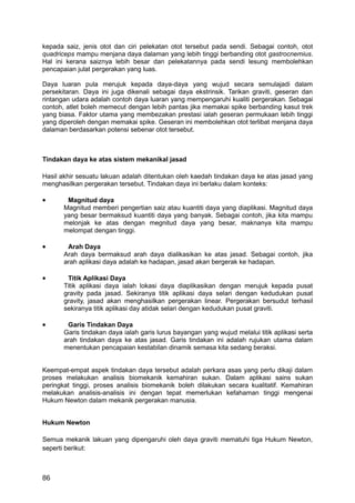 kepada saiz, jenis otot dan ciri pelekatan otot tersebut pada sendi. Sebagai contoh, otot
quadriceps mampu menjana daya dalaman yang lebih tinggi berbanding otot gastrocnemius.
Hal ini kerana saiznya lebih besar dan pelekatannya pada sendi lesung membolehkan
pencapaian julat pergerakan yang luas.

Daya luaran pula merujuk kepada daya-daya yang wujud secara semulajadi dalam
persekitaran. Daya ini juga dikenali sebagai daya ekstrinsik. Tarikan graviti, geseran dan
rintangan udara adalah contoh daya luaran yang mempengaruhi kualiti pergerakan. Sebagai
contoh, atlet boleh memecut dengan lebih pantas jika memakai spike berbanding kasut trek
yang biasa. Faktor utama yang membezakan prestasi ialah geseran permukaan lebih tinggi
yang diperoleh dengan memakai spike. Geseran ini membolehkan otot terlibat menjana daya
dalaman berdasarkan potensi sebenar otot tersebut.



Tindakan daya ke atas sistem mekanikal jasad

Hasil akhir sesuatu lakuan adalah ditentukan oleh kaedah tindakan daya ke atas jasad yang
menghasilkan pergerakan tersebut. Tindakan daya ini berlaku dalam konteks:

•       Magnitud daya
       Magnitud memberi pengertian saiz atau kuantiti daya yang diaplikasi. Magnitud daya
       yang besar bermaksud kuantiti daya yang banyak. Sebagai contoh, jika kita mampu
       melonjak ke atas dengan megnitud daya yang besar, maknanya kita mampu
       melompat dengan tinggi.

•       Arah Daya
       Arah daya bermaksud arah daya dialikasikan ke atas jasad. Sebagai contoh, jika
       arah aplikasi daya adalah ke hadapan, jasad akan bergerak ke hadapan.

•       Titik Aplikasi Daya
       Titik aplikasi daya ialah lokasi daya diaplikasikan dengan merujuk kepada pusat
       gravity pada jasad. Sekiranya titik aplikasi daya selari dengan kedudukan pusat
       gravity, jasad akan menghasilkan pergerakan linear. Pergerakan bersudut terhasil
       sekiranya titik aplikasi day atidak selari dengan kedudukan pusat graviti.

•       Garis Tindakan Daya
       Garis tindakan daya ialah garis lurus bayangan yang wujud melalui titik aplikasi serta
       arah tindakan daya ke atas jasad. Garis tindakan ini adalah rujukan utama dalam
       menentukan pencapaian kestabilan dinamik semasa kita sedang beraksi.


Keempat-empat aspek tindakan daya tersebut adalah perkara asas yang perlu dikaji dalam
proses melakukan analisis biomekanik kemahiran sukan. Dalam aplikasi sains sukan
peringkat tinggi, proses analisis biomekanik boleh dilakukan secara kualitatif. Kemahiran
melakukan analisis-analisis ini dengan tepat memerlukan kefahaman tinggi mengenai
Hukum Newton dalam mekanik pergerakan manusia.


Hukum Newton

Semua mekanik lakuan yang dipengaruhi oleh daya graviti mematuhi tiga Hukum Newton,
seperti berikut:



86
 