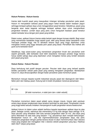 Hukum Pertama : Hukum Inersia

Inersia ialah kuantiti jasad yang mewujudkan rintangan terhadap perubahan pada jasad.
Hukum ini menyatakan bahawa jasad yang pegun kekal berada dalam keadaan pegun
sehingga terdapat aplikasi daya untuk menggerakkan jasad tersebut. Sebaliknya, jasad yang
bergerak akan kekal begerak sehingga terdapat aplikasi daya untuk menghentikan
pergerakan tersebut. Jumlah daya yang perlu untuk mengubah keadaan jasad tersebut
adalah berkadar terus dengan jisim jasad yang terlibat.


Dalam sukan, aplikasi Hukum Inersia adala berkait rapat dengan konsep stabiliti. Bagi sukan
yang memerlukan kestabilan tinggi seperti gusti, atlet yang bersaiz besar berpotensi untuk
mencapai prestasi tinggi. Hal ini demikian kerana daya yang tinggi diperlukan untuk
mengatasi inersia yang tinggi daripada jisim jasad yang besar. Pernahkah kita melihat ahli
gusti sumo berbadan kecil?

Sebaliknya, bagi sukan-sukan yang memerlukan pergerakan lincah dan perubahan arah
seperti gimnastik, atlet berbadan kecil lebih berpotensi mencapai prestasi tinggi kerana
hanya sedikit sahaja daya yang diperlukan untuk mengatasi inersia yang rendah daripada
jisim jasad yang kecil.


Hukum Kedua : Hukum Pecutan

Daya berhubung kait positif dengan pecutan. Pecutan ialah daya yang terhasil apabila
berlaku perubahan velositi pada jasad yang sedang mengalami pergerakan. Berdasarkan
hukum ini, daya dihubungkaitkan dengan kadar perubahan pada momentum jasad.


Momentum merujuk kepada kuantiti mekanikal sesuatu jasad dan dipengaruhi oleh faktor-
faktor jisim dan halatuju jasad. Hubung kait ini boleh dinyatakan menerusi persamaan:



M = mv
                 [M ialah momentum, m ialah jisim dan v ialah velositi]



Perubahan momentum dalam jasad adalah sama dengan impuls. Impuls ialah panduan
antara daya dengan jangkamasa daya tersebut bertindak ke atas jasad. Penghasilan impuls
yang tinggi ketika sesuatu tindakan mempengaruhi kualiti pergerakan secara keseluruhan.

Aplikasi Hukum ini dalam sukan adalah berfokus kepada kepantasan aplikasi daya ke atas
jasad. Sebagai contoh, sekiranya kita menendang 0.5 kg bola dengan daya setinggi 10 N,
daya pecutan yang dihasilkan oleh bola semasa pergerakan ialah 20 m/s. Jika daya yang
sama dikenakan ke atas bola yang berjisim 1 kg, pecutannya akan menjadi berkurangan.
Berdasarkan hukum ini , jika kita inginmemaksimukan penghasilan daya, kita perlu
melakukan pergerakan dengan pantas kerana situasi ini akan meminimumkan nilai t (kerana
masa yang singkat) dan meniggikan nilai v (kerana velositi pergerakan yang laju). Hasilnya
ialah nilai F (daya) yang besar.


87
 