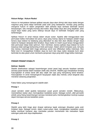 Hukum Ketiga : Hukum Reaksi

Hukum ini menyatakan bahawa aplikasi sesuatu daya akan diiringi oleh daya reaksi dengan
magnitud yang sama tetapi bertindak pada arah yang berlawanan. Konsep yang penting
mengenai hukum ini dalam pergerakan ialah bahawa daya sentiasa bertindak secara
berpasangan, iaitu mengikut konsep aksi-reaksi. Bagi setiap daya aksi yang diaplikasi, akan
wujud daya reaksi yang sama sifatnya kecuali daya ini bertindak mengikut arah yang
bertentangan.

Aplikasi Hukum ini amat meluas dalam situasi sukan. Apabila atlet menggunakan blok
permulaan ketika memulakan lari pecut, daya yang mampu dijana ke hadapan adalah tinggi
kerana daya tolakan ke belakang yang dikenakan ke atas blok akan dibalas dengan daya
reaksi ke hadapan daripada blok tersebut. Daya reaksi ini masih wujud tanpa menggunakan
blok permulaan tetapi tidak optimum. Hal ii demikian, kerana aplikasi daya tolakan ke bumi
biasanya tidak setinggi berbanding di blok permulaan. Dalam aktiviti lompatan pula, ternyata
kita mampu melompat lebih tinggi sekiranya sendi lutut difleksikan ketika melompat. Aksi
fleksi lutut ini mengaplikasi tindakan daya ke bumi dan daya reaksi daripada bumi akan
bertindak ke atas jasad untuk membantu penjanaan daya yang lebih tinggi ketika melompat.



PRINSIP-PRINSIP STABILITI

Definisi Stabiliti
Stabiliti didefinisikan sebagai keseimbangan posisi jasad bagi sesuatu keadaan samada
semasa jasad berada dalam keadaan statik atau dinamik. Stabiliti juga menjelaskan tentang
hubungkaitan di antara berat atlit atau objek dan apa yang menyokong berat tersebut.
Hubungkaitan ini amat mempengaruhi keupayaan objek atau individu untuk bergerak atau
menahan sebarang pergerakan.


Faktor-faktor yang mempengaruhi stabiliti ialah:

Prinsip 1

Jasad semakin stabil apabila kedudukan pusat graviti semakin rendah. Maksudnya,
merendahkan badan akan meningkatkan kestabilan posisi. Sebagai contoh, atlet gimnastik
artistik yang hilang keseimbangan semasa mendarat perlu membengkokkan lututnya supaya
dapat mencapai semula kestabilan posisi.


Prinsip 2

Stabiliti yang lebih tinggi akan dicapai sekiranya tapak sokongan diluaskan pada arah
tindakan daya. Sebagai contoh, dalam sukan-sukan raket, mengekalkan kestabilan posisi
ketika membuat hantaran atau membalas pukulan memerlukan kita meluaskan tapak
sokongan pada arah daya diaplikasikan.


Prinsip 3




88
 