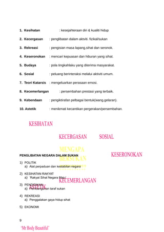 1. Kesihatan                 : kesejahteraan diri & kualiti hidup

2. Kecergasan         : penglibatan dalam aktviti. fizikal/sukan

3. Rekreasi           : pengisian masa lapang,sihat dan seronok.

4. Keseronokan        : mencari kepuasan dan hiburan yang sihat.

5. Budaya             : pola tingkahlaku yang diterima masyarakat.

6. Sosial             : peluang berinteraksi melalui aktiviti umum.

7. Teori Katarsis     : mengeluarkan perasaan emosi.

8. Kecemerlangan             : persembahan prestasi yang terbaik.

9. Kebendaan          : pengiktirafan pelbagai bentuk(wang,gelaran).

10. Astetik           : menikmati kecantikan pergerakan/persembahan.



      KESIHATAN

                             KECERGASAN                   SOSIAL

                             MENGAPA
PENGLIBATAN NEGARA DALAM SUKAN                                      KESERONOKAN
1) POLITIK
                             BERSUKAN
                             ???????????
   a) Alat perpaduan dan kestabilan negara

2) KESIHATAN RAKYAT
   a) ‘Rakyat Sihat Negara Maju’
                             KECEMERLANGAN
3) PENDIDIKAN
      ASTETIK
   a) Pembangunan taraf sukan

4) REKREASI
   a) Penggalakan gaya hidup sihat

5) EKONOMI



9

‘Mr Body Beautiful’
 