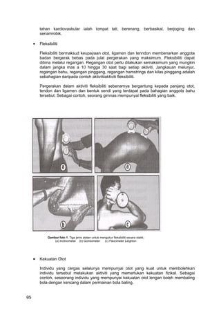 tahan kardiovaskular ialah lompat tali, berenang, berbasikal, berjoging dan
         senamrobik.

     •   Fleksibiliti

         Fleksibiliti bermaksud keupayaan otot, ligamen dan tenndon membenarkan anggota
         badan bergerak bebas pada julat pergerakan yang maksimum. Fleksibiliti dapat
         dibina melalui regangan. Regangan otot perlu dilakukan semaksimum yang mungkin
         dalam jangka mas a 10 hingga 30 saat bagi setiap aktiviti. Jangkauan melunjur,
         regangan bahu, regangan pinggang, regangan hamstrings dan kilas pinggang adalah
         sebahagian daripada contoh aktivitiiaktiviti fleksibiliti.

         Pergerakan dalam aktiviti fleksibiliti sebenarnya bergantung kepada panjang otot,
         tendon dan ligamen dan bentuk sendi yang terdapat pada bahagian anggota bahu
         tersebut. Sebagai contoh, seorang gimnas mempunyai fleksibiliti yang baik.




              Gambar foto 1 Tiga jenis alatan untuk mengukur fleksibiliti secara statik;
                  (a) Inclinometer (b) Gomiometer      (c) Flexometer Leighton




     •   Kekuatan Otot

         Individu yang cergas selalunya mempunyai otot yang kuat untuk membolehkan
         individu tersebut melakukan aktiviti yang memerlukan kekuatan fizikal. Sebagai
         contoh, seseorang individu yang mempunyai kekuatan otot lengan boleh membaling
         bola dengan kencang dalam permainan bola baling.


95
 