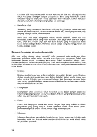 Kekuatan otot yang dimaksudkan ini ialah kemampuan otot atau sekumpulan otot
         untuk mengatasi rintangan dengan penggunaan daya yang maksimum. Aktiviti
         kekuatan otot perlu dilakukan secara sistematik dan berterusan. Latihan kekuatan
         otot perlu dilakukan sekurang-kurangnya tiga kali seminggu.

     •   Daya Tahan Otot

         Seseorang yang mempunyai daya tahan otot yang tinggi mampu melakukan kerja
         secara berulang-ulang dan berterusan tanpa berasa lesu dalam jangka masa yang
         panjang. Sebagai contoh, larian maraton.

         Daya tahan otot dapat ditingkatkan melalui latihan bebanan, latihan litar dan
         latihanjeda. Antara aktiviti yang boleh dilakukan untuk daya tahan otot ialah angkat
         tumit, tekan tubi, dekam lunjur dan naik turun bangku yang menggunakan berat
         badan sendiri sebagai beban. Manakala aktiviti biseps curl pula menggunakan alat
         beratan sebagai beban.


Komponen kecergasan berasaskan lakuan motor

Atlet yang terlibat dengan sukan kompetitif perlu menguasai sekurang-kurang tahap
kecergasan sederhana dalam setiap daripada enam komponen kecergasan fizikal yang
berasaskan lakuan motor. Komponen kecergasan fizikal berasaskan lakuan motor
menekankan kepada perkembangan kualiti yang boleh mempertingkat prestasi individu yang
terlibat dalam sukan secara berkesan. Komponen-komponen kecergasan berasaskan lakuan
motor adalah:

     •   Kelajuan

         Kelajuan adalah keupayaan untuk melakukan pergerakan dengan cepat. Kelajuan
         dirujuk kepada jarak pergerakan yang boleh dilakukan dalam jangka masa yang
         paling minima. Individu yang mempunyai kelajuan kaki berupaya membuat larian
         yang pantas manakala individu yang mempunyai kelajuan tangan berupaya melontar
         atau memukul bola dengan laju.

     •   Ketangkasan

         Ketangkasan ialah keupayaan untuk mengubah posisi badan dengan cepat dan
         boleh mengawal pergerakan keseluruhan badan. Individu yang tangkas sesuai untuk
         sukan tinju, gimnastik dan bola sepak.

     •   Kuasa

         Kuasa ialah keupayaan melakukan aktiviti dengan daya yang maksimum dalam
         jangkamasa yang paling singkat. Kuasa diperlukan dalam acara lontar pelurn,
         permulaan lari pecut, lempar cakera, lompat tinggi dan lompat jauh.

     •   Imbangan

         Imbangan bermaksud pengekalan keseimbangan badan seseorang individu pada
         kedudukan statik dan dinamik. Antara contoh aktiviti imbangan statik adalah dirian
         tangan dalam gimnastik.



96
 