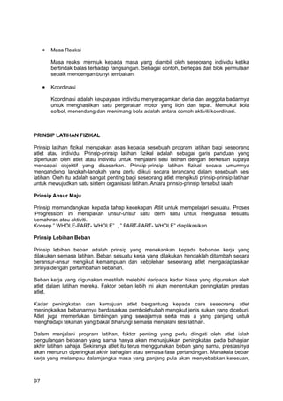 •   Masa Reaksi

         Masa reaksi mernjuk kepada masa yang diambil oleh seseorang individu ketika
         bertindak balas terhadap rangsangan. Sebagai contoh, berlepas dari blok permulaan
         sebaik mendengan bunyi tembakan.

     •   Koordinasi

         Koordinasi adalah keupayaan individu menyeragamkan deria dan anggota badannya
         untuk menghasilkan satu pergerakan motor yang licin dan tepat. Memukul bola
         sofbol, menendang dan menimang bola adalah antara contoh aktiviti koordinasi.



PRINSIP LATIHAN FIZIKAL

Prinsip latihan fizikal merupakan asas kepada sesebuah program latihan bagi seseorang
atlet atau individu. Prinsip-prinsip latihan fizikal adalah sebagai garis panduan yang
diperlukan oleh atlet atau individu untuk menjalani sesi latihan dengan berkesan supaya
mencapai objektif yang disasarkan. Prinsip-prinsip latihan fizikal secara umumnya
mengandungi langkah-langkah yang perlu diikuti secara terancang dalam sesebuah sesi
latihan. Oleh itu adalah sangat penting bagi seseorang atlet mengikuti prinsip-prinsip latihan
untuk mewujudkan satu sistem organisasi latihan. Antara prinsip-prinsip tersebut ialah:

Prinsip Ansur Maju

Prinsip memandangkan kepada tahap kecekapan Atlit untuk mempelajari sesuatu. Proses
’Progression’ ini merupakan unsur-unsur satu demi satu untuk menguasai sesuatu
kemahiran atau aktiviti.
Konsep ” WHOLE-PART- WHOLE” , ” PART-PART- WHOLE” diaplikasikan

Prinsip Lebihan Beban

Prinsip lebihan beban adalah prinsip yang menekankan kepada bebanan kerja yang
dilakukan semasa latihan. Beban sesuatu kerja yang dilakukan hendaklah ditambah secara
beransur-ansur mengikut kemampuan dan kebolehan seseorang atlet mengadaptasikan
dirinya dengan pertambahan bebanan.

Beban kerja yang digunakan mestilah melebihi daripada kadar biasa yang digunakan oleh
atlet dalam latihan mereka. Faktor beban lebih ini akan menentukan peningkatan prestasi
atlet.

Kadar peningkatan dan kemajuan atlet bergantung kepada cara seseorang atlet
meningkatkan bebanannya berdasarkan pembolehubah mengikut jenis sukan yang diceburi.
Atlet juga memerlukan bimbingan yang sewajamya serta mas a yang panjang untuk
menghadapi tekanan yang bakal diharungi semasa menjalani sesi latihan.

Dalam menjalani program latihan, faktor penting yang perlu diingati oleh atlet ialah
pengulangan bebanan yang sarna hanya akan menunjukkan peningkatan pada bahagian
akhir latihan sahaja. Sekiranya atlet itu terus menggunakan beban yang sarna, prestasinya
akan menurun diperingkat akhir bahagian atau semasa fasa pertandingan. Manakala beban
kerja yang melampau dalamjangka masa yang panjang pula akan menyebabkan kelesuan,



97
 