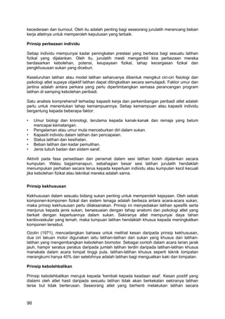 kecederaan dan burnout. Oleh itu adalah penting bagi seseorang jurulatih merancang beban
kerja atletnya untuk memperoleh keputusan yang terbaik.

Prinsip perbezaan individu

Setiap individu mempunyai kadar peningkatan prestasi yang berbeza bagi sesuatu latihan
fizikal yang dijalankan. Oleh itu, jurulatih mesti mengambil kira perbezaan mereka
berdasarkan kebolehan, potensi, keupayaan fizikal, tahap kecergasan fizikal dan
pengkhususan sukan yang diceburi.

Keseluruhan latihan atau model latihan seharusnya dibentuk mengikut ciri-ciri fisiologi dan
psikologi atlet supaya objektif latihan dapat ditingkatkan secara semulajadi. Faktor umur dan
jantina adalah antara perkara yang perlu dipertimbangkan semasa perancangan program
latihan di samping kebolehan peribadi.

Satu analisis komprehensif terhadap kapasiti kerja dan perkembangan peribadi atlet adalah
perlu untuk menentukan tahap kemampuannya. Setiap kemampuan atau kapasiti individu
bergantung kepada beberapa faktor:

•    Umur biologi dan kronologi, terutama kepada kanak-kanak dan remaja yang belum
     mencapai kematangan.
•    Pengalaman atau umur mula menceburkan diri dalam sukan.
•    Kapasiti individu dalam latihan dan pencapaian.
•    Status latihan dan kesihatan.
•    Beban latihan dan kadar pemulihan.
•    Jenis tubuh badan dan sistem saraf.

Aktiviti pada fasa persediaan dan penamat dalam sesi latihan boleh dijalankan secara
kumpulan. Walau bagaimanapun, sebahagian besar sesi latihan jurulatih hendaklah
menumpukan perhatian secara terus kepada keperluan individu atau kumpulan kecil kecuali
jika kebolehan fizikal atau teknikal mereka adalah sarna.


Prinsip kekhususan

Kekhususan dalam sesuatu bidang sukan penting untuk memperoleh kejayaan. Oleh sebab
komponen-komponen fizikal dan sistem tenaga adalah berbeza antara acara-acara sukan,
maka prinsip kekhususan perlu dilaksanakan. Prinsip ini menyediakan latihan spesifik serta
menjurus kepada jenis sukan, bersesuaian dengan tahap anatomi dan psikologi atlet yang
berkait dengan keperluannya dalam sukan. Sekiranya atlet mempunyai daya tahan
kardiovaskular yang lemah, maka tumpuan latihan hendaklah khusus kepada meningkatkan
komponen tersebut.
Ozolin (1971), mencadangkan bahawa untuk melihat kesan daripada prinsip kekhususan,
dua ciri lakuan motor digunakan iaitu latihan-latihan dari sukan yang khusus dan latihan-
latihan yang mengembangkan kebolehan biomotor. Sebagai contoh dalam acara larian jarak
jauh, hampir seratus peratus daripada jumlah latihan terdiri daripada latihan-latihan khusus
manakala dalam acara lompat tinggi pula, latihan-latihan khusus seperti teknik lompatan
merangkumi hanya 40% dan selebihnya adalah latihan bagi menguatkan kaki dan lompatan.

Prinsip kebolehbalikan

Prinsip kebolehbalikan merujuk kepada 'kembali kepada keadaan asal'. Kesan positif yang
dialami oleh atlet hasil daripada sesuatu latihan tidak akan berkekalan sekiranya latihan
terse but tidak berterusan. Seseorang atlet yang berhenti melakukan latihan secara



98
 