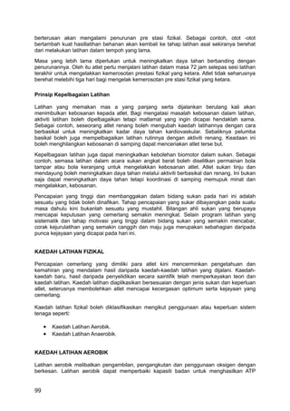 berterusan akan mengalami penurunan pre stasi fizikal. Sebagai contoh, otot -otot
bertambah kuat hasillatihan behanan akan kembali ke tahap latihan asal sekiranya berehat
dari melakukan latihan dalam tempoh yang lama.
Masa yang lebih lama diperlukan untuk meningkatkan daya tahan berbanding dengan
penurunannya. Oleh itu atlet perlu menjalani latihan dalam masa 72 jam selepas sesi latihan
terakhir untuk mengelakkan kemerosotan prestasi fizikal yang ketara. Atlet tidak seharusnya
berehat melebihi tiga hari bagi mengelak kemerosotan pre stasi fizikal yang ketara.

Prinsip Kepelbagaian Latihan

Latihan yang memakan mas a yang panjang serta dijalankan berulang kali akan
menimbulkan kebosanan kepada atlet. Bagi mengatasi masalah kebosanan dalam latihan,
aktiviti latihan boleh dipelbagaikan tetapi matlamat yang ingin dicapai hendaklah sama.
Sebagai contoh, seseorang atlet renang boleh mengubah kaedah latihannya dengan cara
berbasikal untuk meningkatkan kadar daya tahan kardiovaskular. Sebaliknya pelumba
basikal boleh juga mempelbagaikan latihan rutinnya dengan aktiviti renang. Keadaan ini
boleh menghilangkan kebosanan di samping dapat menceriakan atlet terse but.
Kepelbagaian latihan juga dapat meningkatkan kebolehan biomotor dalam sukan. Sebagai
contoh, semasa latihan dalam acara sukan angkat berat boleh diselitkan permainan bola
tampar atau bola keranjang untuk mengelakkan kebosanan atlet. Atlet sukan tinju dan
mendayung boleh meningkatkan daya tahan melalui aktiviti berbasikal dan renang. Ini bukan
saja dapat meningkatkan daya tahan tetapi koordinasi di samping memupuk minat dan
mengelakkan, kebosanan.
Pencapaian yang tinggi dan membanggakan dalam bidang sukan pada hari ini adalah
sesuatu yang tidak boleh dinafikan. Tahap pencapaian yang sukar dibayangkan pada suatu
masa dahulu kini bukanlah sesuatu yang mustahil. Bilangan ahli sukan yang berupaya
mencapai keputusan yang cemerlang semakin meningkat. Selain program latihan yang
sistematik dan tahap motivasi yang tinggi dalam bidang sukan yang semakin mencabar,
corak kejurulatihan yang semakin canggih dan maju juga merupakan sebahagian daripada
punca kejayaan yang dicapai pada hari ini.


KAEDAH LATIHAN FIZIKAL

Pencapaian cemerlang yang dimiliki para atlet kini mencerminkan pengetahuan dan
kemahiran yang mendalam hasil daripada kaedah-kaedah latihan yang dijalani. Kaedah-
kaedah baru, hasil daripada penyelidikan secara saintifik telah memperkayakan teori dan
kaedah latihan. Kaedah latihan diaplikasikan bersesuaian dengan jenis sukan dan keperluan
atlet, seterusnya membolehkan atlet mencapai kecergasan optimum serta kejayaan yang
cemerlang.

Kaedah latihan fizikal boleh diklasifikasikan mengikut penggunaan atau keperluan sistem
tenaga seperti:

     •   Kaedah Latihan Aerobik.
     •   Kaedah Latihan Anaerobik.


KAEDAH LATIHAN AEROBIK

Latihan aerobik melibatkan pengambilan, pengangkutan dan penggunaan oksigen dengan
berkesan. Latihan aerobik dapat memperbaiki kapasiti badan untuk menghasilkan ATP


99
 