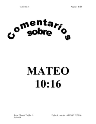 Mateo 10:16                                 Página 1 de 13




                MATEO
                 10:16

Jorge Eduardo Trujillo H.   Fecha de creación 16/10/2007 22:59:00
O10/p10
 