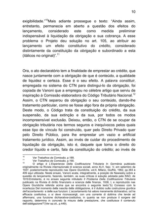 10

exigibilidade.”10Mais adiante prossegue o texto: “Ainda assim,
entretanto, permanecia em aberto a questão dos efeitos do
lançamento, considerado este como medida preliminar
indispensável à liquidação da obrigação e sua cobrança. A esse
problema o Projeto deu solução no art. 105, ao atribuir ao
lançamento um efeito constitutivo do crédito, considerado
distintamente da constituição da obrigação e subordinado a esta
(itálicos no original)”.11



Ora, o ato declaratório tem a finalidade de emprestar ao crédito, que
nasce juntamente com a obrigação de que é conteúdo, a qualidade
de liquidez e certeza. Esse é o seu efeito. A palavra constituir,
empregada no sistema do CTN para distingui-lo da obrigação, foi
copiada de Vanoni que a empregou no célebre artigo que serviu de
inspiração à Comissão elaboradora do Código Tributário Nacional.12
Assim, o CTN separou da obrigação o seu conteúdo, dando-lhe
tratamento particular, como se fosse algo fora da própria obrigação.
Deste modo, o Código trata da constituição do crédito, da sua
suspensão, da sua extinção e da sua, por todos os modos
incompreensível exclusão. Deixou, então, o CTN de se ocupar da
obrigação tributária nos termos seguros e inequívocos pelos quais
esse tipo de vínculo foi construído, quer pelo Direito Privado quer
pelo Direito Público, para lhe emprestar um vazio e artificial
tratamento jurídico. Assim, ao invés de cuidar do procedimento de
liquidação da obrigação, isto é, daquele que torna o direito do
credor líquido e certo, fala da constituição do crédito; ao invés de
10
          Ver Trabalhos da Comissão, p.189.
11
          Ver Trabalhos da Comissão, p.190.
12
          O artigo é L’Esperienza Della Codificazione Tributaria In Germânia publicado
originalmente na Rivista internazionale di scienza sociali, anno XLV, fasc. V, em setembro de
1937, posteriormente reproduzido nas Opere Giuridiche, vol.II, Milano, Giuffrè, 1962, pp.383 à
409 aqui utilizada. Neste ensaio, Vanoni acata, integralmente, a posição de Nawiasky sobre a
questão do lançamento, fazendo, também, as suas críticas à solução adotada pela RAO, de
1919.Entretanto, é no ensaio seguinte intitulado Il Problema Della Codificazione Tributaria
publicado na Rivista di diritto finanziario e scienza delle finanze, 1938, I, e reproduzido nas
Opere Giuridiche referida acima que se encontra o seguinte texto:”b) Conesso com la
incertezza Del momento della nascita della obbligazione, è il dubbio sulla costruzione giurdica
dell’accertamento e delle sue funzioni. L’accertamento há valore meramente dichiarativo, od ha
efficacia costitutiva, o si deve riconoscergli, con una corrente di dottrina che tende ad
affermarsi, una funzione dichiarativa-costitutiva, in quanto se non produce il sorgere del
rapporto, determina in concreto la misura della prestazione, che costituisce il contenuto
dell’obbligazione?”(Ver op.cit., p.449).
 