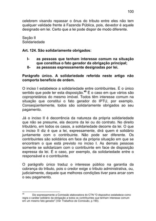 100

celebrem visando repassar o ônus do tributo entre eles não tem
qualquer validade frente à Fazenda Pública, pois, devedor é aquele
designado em lei. Certo que a lei pode dispor de modo diferente.

Seção II
Solidariedade

Art. 124. São solidariamente obrigados:

     I-    as pessoas que tenham interesse comum na situação
           que constitua o fato gerador da obrigação principal;
     II-   as pessoas expressamente designadas por lei.

Parágrafo único. A solidariedade referida neste artigo não
comporta benefício de ordem.

O inciso I estabelece a solidariedade entre contribuintes. É o único
sentido que pode ter esta disposição.49 É o caso em que vários são
coproprietários do mesmo imóvel. Todos têm interesse comum na
situação que constitui o fato gerador do IPTU, por exemplo.
Conseqüentemente, todos são solidariamente obrigados ao seu
pagamento.

Já o inciso II é decorrência da natureza da própria solidariedade
que não se presume, ela decorre da lei ou do contrato. No direito
tributário, em todos os casos, a solidariedade decorre da lei. O que
o inciso II diz é que a lei, expressamente, dirá quem é solidário
juntamente com o contribuinte. Não pode ser diferente. Os
contribuintes são solidários em face da própria situação em que se
encontram o que está previsto no inciso I. As demais pessoas
somente se solidarizam com o contribuinte em face de disposição
expressa da lei. É o caso, por exemplo, da solidariedade entre o
responsável e o contribuinte.

O parágrafo único traduz o interesse público na garantia da
cobrança do tributo, pois o credor exige o tributo administrativa, ou,
judicialmente, daquele que melhores condições tiver para arcar com
o seu pagamento.



49
         Diz expressamente a Comissão elaboradora do CTN:”O dispositivo estabelece como
regra o caráter solidário da obrigação a todos os contribuintes que tenham interesse comum
em um mesmo fato gerador”.(Ver Trabalhos da Comissão, p.190).
 