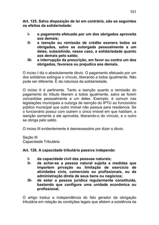 101

Art. 125. Salvo disposição de lei em contrário, são os seguintes
os efeitos da solidariedade:

  I-     o pagamento efetuado por um dos obrigados aproveita
         aos demais;
  II-    a isenção ou remissão de crédito exonera todos os
         obrigados, salvo se outorgada pessoalmente a um
         deles, subsistindo, nesse caso, a solidariedade quanto
         aos demais pelo saldo;
  III-   a interrupção da prescrição, em favor ou contra um dos
         obrigados, favorece ou prejudica aos demais.

O inciso I diz o absolutamente óbvio. O pagamento efetuado por um
dos solidários extingue o vínculo, liberando a todos igualmente. Não
pode ser diferente. É da natureza da solidariedade.

O inciso II é pertinente. Tanto a isenção quanto a remissão do
pagamento do tributo liberam a todos igualmente, salvo se forem
concedidas pessoalmente a um deles. Exemplo: é comum nas
legislações municipais a outorga de isenção do IPTU ao funcionário
público municipal que outro imóvel não possua para residencia. Se
o funcionário possui com outrem o único imóvel em que habitam, a
isenção somente a ele aproveita, liberando-o do vínculo, e o outro
se obriga pelo saldo.

O inciso III evidentemente é desnecessário por dizer o óbvio.

Seção III
Capacidade Tributária

Art. 126. A capacidade tributária passiva independe:

  I-     da capacidade civil das pessoas naturais;
  II-    de achar-se a pessoa natural sujeita a medidas que
         importem privação ou limitação de exercício de
         atividades civis, comerciais ou profissionais, ou da
         administração direta de seus bens ou negócios;
  III-   de estar a pessoa jurídica regularmente constituída,
         bastando que configure uma unidade econômica ou
         profissional.

O artigo traduz a independência do fato gerador da obrigação
tributária em relação às condições legais que afetem a existência da
 