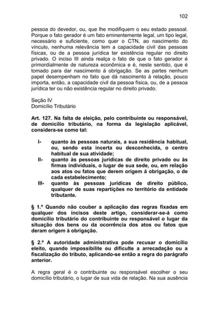 102

pessoa do devedor, ou, que lhe modifiquem o seu estado pessoal.
Porque o fato gerador é um fato eminentemente legal, um tipo legal,
necessário e suficiente, como quer o CTN, ao nascimento do
vínculo, nenhuma relevância tem a capacidade civil das pessoas
físicas, ou de a pessoa jurídica ter existência regular no direito
privado. O inciso III ainda realça o fato de que o fato gerador é
primordialmente de natureza econômica e é, neste sentido, que é
tomado para dar nascimento á obrigação. Se as partes nenhum
papel desempenham no fato que dá nascimento à relação, pouco
importa, então, a capacidade civil da pessoa física, ou, de a pessoa
jurídica ter ou não existência regular no direito privado.

Seção IV
Domicílio Tributário

Art. 127. Na falta de eleição, pelo contribuinte ou responsável,
de domicílio tributário, na forma da legislação aplicável,
considera-se como tal:

  I-     quanto às pessoas naturais, a sua residência habitual,
         ou, sendo esta incerta ou desconhecida, o centro
         habitual de sua atividade;
  II-    quanto às pessoas jurídicas de direito privado ou às
         firmas individuais, o lugar de sua sede, ou, em relação
         aos atos ou fatos que derem origem á obrigação, o de
         cada estabelecimento;
  III-   quanto às pessoas jurídicas de direito público,
         qualquer de suas repartições no território da entidade
         tributante.

§ 1.º Quando não couber a aplicação das regras fixadas em
qualquer dos incisos deste artigo, considerar-se-á como
domicílio tributário do contribuinte ou responsável o lugar da
situação dos bens ou da ocorrência dos atos ou fatos que
deram origem à obrigação.

§ 2.º A autoridade administrativa pode recusar o domicílio
eleito, quando impossibilite ou dificulte a arrecadação ou a
fiscalização do tributo, aplicando-se então a regra do parágrafo
anterior.

A regra geral é o contribuinte ou responsável escolher o seu
domicílio tributário, o lugar de sua vida de relação. Na sua ausência
 