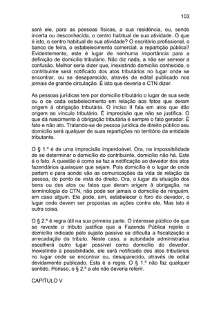 103

será ele, para as pessoas físicas, a sua residência, ou, sendo
incerta ou desconhecida, o centro habitual de sua atividade. O que
é isto, o centro habitual de sua atividade? O escritório profissional, o
banco de feira, o estabelecimento comercial, a repartição pública?
Evidentemente, este é lugar de nenhuma importância para a
definição de domicílio tributário. Não diz nada, a não ser semear a
confusão. Melhor seria dizer que, inexistindo domicílio conhecido, o
contribuinte será notificado dos atos tributários no lugar onde se
encontrar, ou se desaparecido, através de edital publicado nos
jornais de grande circulação. É isto que deveria o CTN dizer.

As pessoas jurídicas tem por domicílio tributário o lugar de sua sede
ou o de cada estabelecimento em relação aos fatos que deram
origem à obrigação tributária. O inciso II fala em atos que dão
origem ao vínculo tributário. É imprecisão que não se justifica. O
que dá nascimento à obrigação tributária é sempre o fato gerador. É
fato e não ato. Tratando-se de pessoa jurídica de direito público seu
domicilio será qualquer de suas repartições no território da entidade
tributante.

O § 1.º é de uma imprecisão imperdoável. Ora, na impossibilidade
de se determinar o domicílio do contribuinte, domicílio não há. Este
é o fato. A questão é como se faz a notificação ao devedor dos atos
fazendários quaisquer que sejam. Pois domicílio é o lugar de onde
partem e para aonde vão as comunicações da vida de relação da
pessoa, do ponto de vista do direito. Ora, o lugar da situação dos
bens ou dos atos ou fatos que deram origem à obrigação, na
terminologia do CTN, não pode ser jamais o domicílio de ninguém,
em caso algum. Ele pode, sim, estabelecer o foro do devedor, o
lugar onde devem ser propostas as ações contra ele. Mas isto é
outra coisa.

O § 2.º é regra útil na sua primeira parte. O interesse público de que
se reveste o tributo justifica que a Fazenda Pública rejeite o
domicílio indicado pelo sujeito passivo se dificulta a fiscalização e
arrecadação do tributo. Neste caso, a autoridade administrativa
escolherá outro lugar possível como domicílio do devedor.
Inexistindo a possibilidade, ele será notificado dos atos tributários
no lugar onde se encontrar ou, desaparecido, através de edital
devidamente publicado. Esta é a regra. O § 1.º não faz qualquer
sentido. Porisso, o § 2.º a ele não deveria referir.

CAPÍTULO V
 