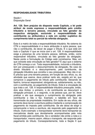 104

RESPONSABILIDADE TRIBUTÁRIA

Seção I
Disposição Geral

Art. 128. Sem prejuízo do disposto neste Capítulo, a lei pode
atribuir de modo expresso a responsabilidade pelo crédito
tributário a terceira pessoa, vinculada ao fato gerador da
respectiva obrigação, excluindo a responsabilidade do
contribuinte ou atribuindo-a a este em caráter supletivo do
cumprimento total ou parcial da referida obrigação.

Esta é a matriz de toda a responsabilidade tributária. No sistema do
CTN a responsabilidade é a mera atribuição à outra pessoa, que
não o contribuinte, do dever de pagar o tributo. É o que está em
todo o Capítulo V que se inicia com o art. 128. A responsabilidade
exige a presença de uma terceira pessoa, definida, então, como
responsável tributário, vinculada ao fato gerador da obrigação.
Neste ponto a formulação do Código está corretíssima. Mas, em
que consiste esta vinculação ao fato gerador? É aqui que o sistema
do CTN começa a ruir. Toda responsabilidade, incluindo a tributária,
tem por pressuposto o descumprimento da obrigação. No caso do
direito tributário é o descumprimento, pelo contribuinte, da
obrigação tributária que constitui o seu pressuposto. Mas não é só.
É preciso que uma terceira pessoa, em função de seu ofício, ou, da
atividade que exerce, deva praticar certo ato, exigido em lei, que
comprove o pagamento do tributo pelo contribuinte. Deixando de
fazê-lo, torna-se responsável, obrigando-se, solidariamente, ou não,
com o contribuinte, ao pagamento do tributo. Esta é a vinculação de
que trata o art. 128. A responsabilidade tributária pressupõe, então,
dois atos ilícitos: o primeiro, o do contribuinte ao descumprir a
obrigação principal, e, o segundo, o da pessoa que, por lei, deve
praticar o ato que assegura o cumprimento da obrigação pelo
contribuinte e não o faz. Exemplo: o tabelião em face da
transmissão da propriedade imobiliária. Em razão de seu ofício, ele
somente deve lavrar a escritura pública mediante a comprovação do
pagamento do imposto pelo contribuinte. Se ele deixa de exigir o
comprovante e lavra a escritura, ele responde pelo pagamento do
tributo. Outro exemplo: o transportador somente deve transportar as
mercadorias desde que devidamente acompanhadas pela nota
fiscal emitida pelo contribuinte. Se o vendedor não emite a nota e o
transportador, mesmo assim, efetua o transporte, ele responde pelo
pagamento do tributo. Conseqüentemente, toda a Seção II que
 