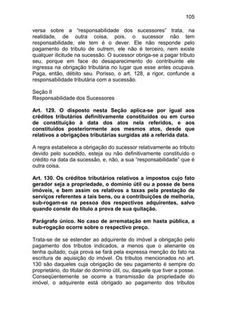 105

versa sobre a “responsabilidade dos sucessores” trata, na
realidade, de outra coisa, pois, o sucessor não tem
responsabilidade, ele tem é o dever. Ele não responde pelo
pagamento do tributo de outrem, ele não é terceiro, nem existe
qualquer ilicitude na sucessão. O sucessor obriga-se a pagar tributo
seu, porque em face do desaparecimento do contribuinte ele
ingressa na obrigação tributária no lugar que esse antes ocupava.
Paga, então, débito seu. Porisso, o art. 128, a rigor, confunde a
responsabilidade tributária com a sucessão.

Seção II
Responsabilidade dos Sucessores

Art. 129. O disposto nesta Seção aplica-se por igual aos
créditos tributários definitivamente constituídos ou em curso
de constituição à data dos atos nela referidos, e aos
constituídos posteriormente aos mesmos atos, desde que
relativos a obrigações tributárias surgidas até a referida data.

A regra estabelece a obrigação do sucessor relativamente ao tributo
devido pelo sucedido, esteja ou não definitivamente constituído o
crédito na data da sucessão, e, não, a sua “responsabilidade” que é
outra coisa.

Art. 130. Os créditos tributários relativos a impostos cujo fato
gerador seja a propriedade, o domínio útil ou a posse de bens
imóveis, e bem assim os relativos a taxas pela prestação de
serviços referentes a tais bens, ou a contribuições de melhoria,
sub-rogam-se na pessoa dos respectivos adquirentes, salvo
quando conste do título a prova de sua quitação.

Parágrafo único. No caso de arrematação em hasta pública, a
sub-rogação ocorre sobre o respectivo preço.

Trata-se de se estender ao adquirente do imóvel a obrigação pelo
pagamento dos tributos indicados, a menos que o alienante os
tenha quitado, cuja prova se fará pela expressa menção do fato na
escritura de aquisição do imóvel. Os tributos mencionados no art.
130 são daqueles cuja obrigação de seu pagamento é sempre do
proprietário, do titular do domínio útil, ou, daquele que tiver a posse.
Conseqüentemente se ocorre a transmissão da propriedade do
imóvel, o adquirente está obrigado ao pagamento dos tributos
 