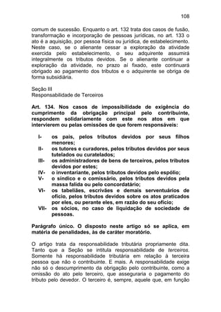 108

comum de sucessão. Enquanto o art. 132 trata dos casos de fusão,
transformação e incorporação de pessoas jurídicas, no art. 133 o
ato é a aquisição, por pessoa física ou jurídica, de estabelecimento.
Neste caso, se o alienante cessar a exploração da atividade
exercida pelo estabelecimento, o seu adquirente assumirá
integralmente os tributos devidos. Se o alienante continuar a
exploração da atividade, no prazo aí fixado, este continuará
obrigado ao pagamento dos tributos e o adquirente se obriga de
forma subsidiária.

Seção III
Responsabilidade de Terceiros

Art. 134. Nos casos de impossibilidade de exigência do
cumprimento da obrigação principal pelo contribuinte,
respondem solidariamente com este nos atos em que
intervierem ou pelas omissões de que forem responsáveis:

  I-     os pais, pelos tributos devidos por seus filhos
         menores;
  II-    os tutores e curadores, pelos tributos devidos por seus
         tutelados ou curatelados;
  III-   os administradores de bens de terceiros, pelos tributos
         devidos por estes;
  IV-    o inventariante, pelos tributos devidos pelo espólio;
  V-     o síndico e o comissário, pelos tributos devidos pela
         massa falida ou pelo concordatário;
  VI-    os tabeliães, escrivães e demais serventuários de
         ofício, pelos tributos devidos sobre os atos praticados
         por eles, ou perante eles, em razão do seu ofício;
  VII-   os sócios, no caso de liquidação de sociedade de
         pessoas.

Parágrafo único. O disposto neste artigo só se aplica, em
matéria de penalidades, às de caráter moratório.

O artigo trata da responsabilidade tributária propriamente dita.
Tanto que a Seção se intitula responsabilidade de terceiros.
Somente há responsabilidade tributária em relação à terceira
pessoa que não o contribuinte. E mais. A responsabilidade exige
não só o descumprimento da obrigação pelo contribuinte, como a
omissão do ato pelo terceiro, que asseguraria o pagamento do
tributo pelo devedor. O terceiro é, sempre, aquele que, em função
 