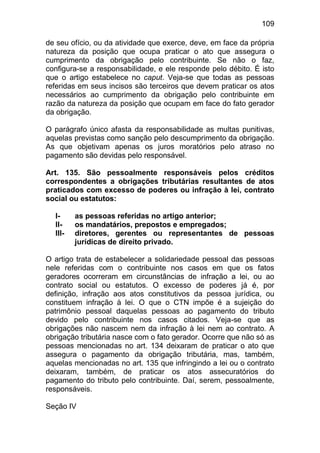109

de seu ofício, ou da atividade que exerce, deve, em face da própria
natureza da posição que ocupa praticar o ato que assegura o
cumprimento da obrigação pelo contribuinte. Se não o faz,
configura-se a responsabilidade, e ele responde pelo débito. É isto
que o artigo estabelece no caput. Veja-se que todas as pessoas
referidas em seus incisos são terceiros que devem praticar os atos
necessários ao cumprimento da obrigação pelo contribuinte em
razão da natureza da posição que ocupam em face do fato gerador
da obrigação.

O parágrafo único afasta da responsabilidade as multas punitivas,
aquelas previstas como sanção pelo descumprimento da obrigação.
As que objetivam apenas os juros moratórios pelo atraso no
pagamento são devidas pelo responsável.

Art. 135. São pessoalmente responsáveis pelos créditos
correspondentes a obrigações tributárias resultantes de atos
praticados com excesso de poderes ou infração à lei, contrato
social ou estatutos:

  I-     as pessoas referidas no artigo anterior;
  II-    os mandatários, prepostos e empregados;
  III-   diretores, gerentes ou representantes de pessoas
         jurídicas de direito privado.

O artigo trata de estabelecer a solidariedade pessoal das pessoas
nele referidas com o contribuinte nos casos em que os fatos
geradores ocorreram em circunstâncias de infração a lei, ou ao
contrato social ou estatutos. O excesso de poderes já é, por
definição, infração aos atos constitutivos da pessoa jurídica, ou
constituem infração à lei. O que o CTN impõe é a sujeição do
patrimônio pessoal daquelas pessoas ao pagamento do tributo
devido pelo contribuinte nos casos citados. Veja-se que as
obrigações não nascem nem da infração à lei nem ao contrato. A
obrigação tributária nasce com o fato gerador. Ocorre que não só as
pessoas mencionadas no art. 134 deixaram de praticar o ato que
assegura o pagamento da obrigação tributária, mas, também,
aquelas mencionadas no art. 135 que infringindo a lei ou o contrato
deixaram, também, de praticar os atos assecuratórios do
pagamento do tributo pelo contribuinte. Daí, serem, pessoalmente,
responsáveis.

Seção IV
 