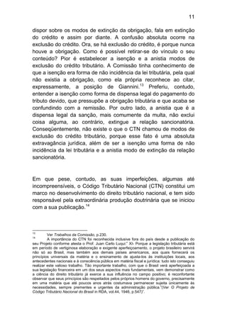 11

dispor sobre os modos de extinção da obrigação, fala em extinção
do crédito e assim por diante. A confusão absoluta ocorre na
exclusão do crédito. Ora, se há exclusão do crédito, é porque nunca
houve a obrigação. Como é possível retirar-se do vínculo o seu
conteúdo? Pior é estabelecer a isenção e a anistia modos de
exclusão do crédito tributário. A Comissão tinha conhecimento de
que a isenção era forma de não incidência da lei tributária, pela qual
não existia a obrigação, como ela própria reconhece ao citar,
expressamente, a posição de Giannini.13 Preferiu, contudo,
entender a isenção como forma de dispensa legal do pagamento do
tributo devido, que pressupõe a obrigação tributária e que acaba se
confundindo com a remissão. Por outro lado, a anistia que é a
dispensa legal da sanção, mais comumente da multa, não exclui
coisa alguma, ao contrário, extingue a relação sancionatória.
Conseqüentemente, não existe o que o CTN chamou de modos de
exclusão do crédito tributário, porque esse fato é uma absoluta
extravagância jurídica, além de ser a isenção uma forma de não
incidência da lei tributária e a anistia modo de extinção da relação
sancionatória.



Em que pese, contudo, as suas imperfeições, algumas até
incompreensíveis, o Código Tributário Nacional (CTN) constitui um
marco no desenvolvimento do direito tributário nacional, e tem sido
responsável pela extraordinária produção doutrinária que se iniciou
com a sua publicação.14



13
         Ver Trabalhos da Comissão, p.230.
14
         A importância do CTN foi reconhecida inclusive fora do país desde a publicação do
seu Projeto conforme atesta o Prof. Juan Carlo Luqui:” XI- Porque a legislação tributária está
em período de vertiginosa elaboração e exigente aperfeiçoamento, o projeto brasileiro servirá
não só ao Brasil, mas também aos demais países americanos, aos quais fornecerá os
princípios universais da matéria e o ensinamento de ajusta-los às instituições locais, aos
antecedentes nacionais e à consciência pública em matéria fiscal e jurídica: tudo isto conseguiu
realizar este valioso trabalho. Tão importante trabalho, com que o Brasil verá aperfeiçoada a
sua legislação financeira em um dos seus aspectos mais fundamentais, vem demonstrar como
a ciência do direito tributário já exerce a sua influência no campo positivo; é reconfortante
observar que seus princípios são respeitados pelos próprios homens do governo, precisamente
em uma matéria que até poucos anos atrás costumava permanecer sujeita ùnicamente às
necessidades, sempre prementes e urgentes da administração pública.”(Ver O Projeto de
Código Tributário Nacional do Brasil in RDA, vol.44, 1946, p.547)”.
 
