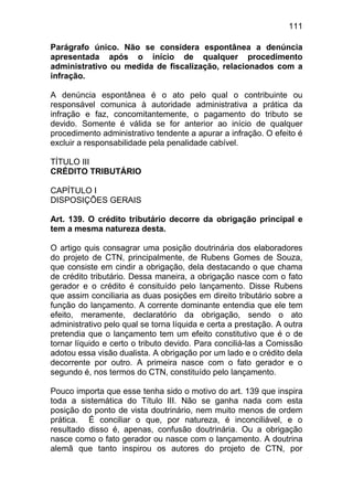 111

Parágrafo único. Não se considera espontânea a denúncia
apresentada após o início de qualquer procedimento
administrativo ou medida de fiscalização, relacionados com a
infração.

A denúncia espontânea é o ato pelo qual o contribuinte ou
responsável comunica à autoridade administrativa a prática da
infração e faz, concomitantemente, o pagamento do tributo se
devido. Somente é válida se for anterior ao início de qualquer
procedimento administrativo tendente a apurar a infração. O efeito é
excluir a responsabilidade pela penalidade cabível.

TÍTULO III
CRÉDITO TRIBUTÁRIO

CAPÍTULO I
DISPOSIÇÕES GERAIS

Art. 139. O crédito tributário decorre da obrigação principal e
tem a mesma natureza desta.

O artigo quis consagrar uma posição doutrinária dos elaboradores
do projeto de CTN, principalmente, de Rubens Gomes de Souza,
que consiste em cindir a obrigação, dela destacando o que chama
de crédito tributário. Dessa maneira, a obrigação nasce com o fato
gerador e o crédito é consituído pelo lançamento. Disse Rubens
que assim conciliaria as duas posições em direito tributário sobre a
função do lançamento. A corrente dominante entendia que ele tem
efeito, meramente, declaratório da obrigação, sendo o ato
administrativo pelo qual se torna líquida e certa a prestação. A outra
pretendia que o lançamento tem um efeito constitutivo que é o de
tornar líquido e certo o tributo devido. Para conciliá-las a Comissão
adotou essa visão dualista. A obrigação por um lado e o crédito dela
decorrente por outro. A primeira nasce com o fato gerador e o
segundo é, nos termos do CTN, constituído pelo lançamento.

Pouco importa que esse tenha sido o motivo do art. 139 que inspira
toda a sistemática do Título III. Não se ganha nada com esta
posição do ponto de vista doutrinário, nem muito menos de ordem
prática. É conciliar o que, por natureza, é inconciliável, e o
resultado disso é, apenas, confusão doutrinária. Ou a obrigação
nasce como o fato gerador ou nasce com o lançamento. A doutrina
alemã que tanto inspirou os autores do projeto de CTN, por
 