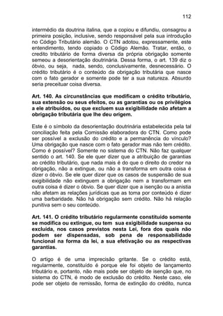 112

intermédio da doutrina italina, que a copiou e difundiu, consagrou a
primeira posição, inclusive, sendo responsável pela sua introdução
no Código Tributário alemão. O CTN adotou, expressamente, este
entendimento, tendo copiado o Código Alemão. Tratar, então, o
credito tributário de forma diversa da própria obrigação somente
semeou a desorientação doutrinária. Dessa forma, o art. 139 diz o
óbvio, ou seja, nada, sendo, conclusivamente, desnecessário. O
crédito tributário é o conteúdo da obrigação tributária que nasce
com o fato gerador e somente pode ter a sua natureza. Absurdo
seria preceituar coisa diversa.

Art. 140. As circunstâncias que modificam o crédito tributário,
sua extensão ou seus efeitos, ou as garantias ou os privilégios
a ele atribuídos, ou que excluem sua exigibilidade não afetam a
obrigação tributária que lhe deu origem.

Este é o símbolo da desorientação doutrinária estabelecida pela tal
conciliação feita pela Comissão elaboradora do CTN. Como pode
ser possível a exclusão do crédito e a permanência do vínculo?
Uma obrigação que nasce com o fato gerador mas não tem crédito.
Como é possível? Somente no sistema do CTN. Não faz qualquer
sentido o art. 140. Se ele quer dizer que a atribuição de garantias
ao crédito tributário, que nada mais é do que o direito do credor na
obrigação, não a extingue, ou não a transforma em outra coisa é
dizer o óbvio. Se ele quer dizer que os casos de suspensão de sua
exigibilidade não extinguem a obrigação nem a transformam em
outra coisa é dizer o óbvio. Se quer dizer que a isenção ou a anistia
não afetam as relações jurídicas que as toma por conteúdo é dizer
uma barbaridade. Não há obrigação sem crédito. Não há relação
punitiva sem o seu conteúdo.

Art. 141. O crédito tributário regularmente constituído somente
se modifica ou extingue, ou tem sua exigibilidade suspensa ou
excluída, nos casos previstos nesta Lei, fora dos quais não
podem ser dispensadas, sob pena de responsabilidade
funcional na forma da lei, a sua efetivação ou as respectivas
garantias.

O artigo é de uma imprecisão gritante. Se o crédito está,
regularmente, constituído é porque ele foi objeto de lançamento
tributário e, portanto, não mais pode ser objeto de isenção que, no
sistema do CTN, é modo de exclusão do crédito. Neste caso, ele
pode ser objeto de remissão, forma de extinção do crédito, nunca
 