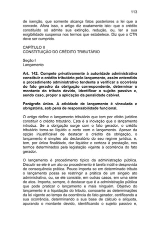 113

de isenção, que somente alcança fatos posteriores a lei       que a
concede. Afora isso, o artigo diz exatamente isto: que o      crédito
constituído só admite sua extinção, redução, ou, ter          a sua
exigibilidade suspensa nos termos que estabelece. Diz que     o CTN
deve ser cumprido.

CAPÍTULO II
CONSTITUIÇÃO DO CRÉDITO TRIBUTÁRIO

Seção I
Lançamento

Art. 142. Compete privativamente à autoridade administrativa
constituir o crédito tributário pelo lançamento, assim entendido
o procedimento administrativo tendente a verificar a ocorrênia
do fato geradro da obrigação correspondente, determinar o
montante do tributo devido, identificar o sujeito passivo e,
sendo caso, propor a aplicação da penalidade cabível.

Parágrafo único. A atividade de lançamento é vinculada e
obrigatória, sob pena de responsabilidade funcional.

O artigo define o lançamento tributário que tem por efeito jurídico
constituir o crédito tributário. Esta é a inovação que o lançamento
introduz. Se a obrigação surge com o fato gerador, o crédito
tributário torna-se líquido e certo com o lançamento. Apesar da
opção injustificável de destacar o crédito da obrigação, o
lançamento é simples ato declaratório do seu regime jurídico, e,
tem, por única finalidade, dar liquidez e certeza à prestação, nos
termos determinados pela legislação vigente à ocorrência do fato
gerador.

O lançamento é procedimento típico da administração pública.
Discutir se ele é um ato ou procedimento é tarefa inútil e desprovida
de consequência prática. Pouco importa se em determinado tributo
o lançamento possa se restringir a prática de um singelo ato
administrativo, ou, se ele consiste, em outras casos, em uma série
de atos. Importa, sempre, é destacar que é a administração pública
que pode praticar o lançamento e mais ninguém. Objetivo do
lançamento é a liquidação do tributo, consoante as determinações
da lei vigente ao tempo da ocorrência do fato gerador, certificando a
sua ocorrência, determinando a sua base de cálculo e alíquota,
apurando o montante devido, identificando o sujeito passivo e,
 
