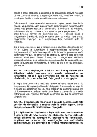 114

sendo o caso, propondo a aplicação da penalidade cabível, no caso
de se constatar infração à legislação tributária, tornando, assim, a
prestação líquida e certa, permitindo a sua cobrança.

O lançamento pode ser realizado antes ou depois do vencimento da
dívida. No primeiro caso a autoridade administrativa de posse dos
dados que possui realiza o lançamento e notifica-o ao devedor,
estabelecendo os prazos e o montante para pagamento. É o
procedimento normal da administração. No segundo caso o
lançamento é efetuado após o vencimento da dívida sem o seu
pagamento. Exemplo é o lançamento feito mediante auto de
infração.

Diz o parágrafo único que o lançamento é atividade disciplinada em
lei e sujeita a autoridade à responsabilidade funcional. O
lançamento é procedimento regrado e indisponível pela autoridade
administrativa que, ao omitir-se de praticá-lo, corre o risco de sofrer
sanções funcionais. Dessa forma, se o lançamento contraria
disposições legais que estabelecem os requisitos de sua existência,
como a autoridade competente, a forma do ato e o seu conteúdo,
ele é nulo.

Art. 143. Salvo disposição de lei em contrário, quando o valor
tributário esteja expresso em moeda estrangeira, no
lançamento far-se-á sua conversão em moeda nacional ao
câmbio do dia da ocorrência do fato gerador da obrigação.

É regra que confirma a natureza eminentemente declaratória do
lançamento. O regime jurídico da obrigação é aquele da lei vigente
à época da ocorrência do seu fato gerador. O lançamento que lhe
dá liquidez e certeza deve, neste caso, fazer a conversão da moeda
estrangeira em nacional tomando o câmbio do dia de ocorrência
daquele fato.

Art. 144. O lançamento reporta-se à data da ocorrência do fato
gerador da obrigação e rege-se pela lei então vigente, ainda
que posteriormente modificada ou revogada.

§ 1.º Aplica-se ao lançamento a legislação que, posteriormente
à ocorrência do fato gerador da obrigação, tenha instituído
novos critérios de apuração ou processos de fiscalização,
ampliado os poderes de investigação das autoridades
administrativas, ou outorgado ao crédito maiores garantias ou
 