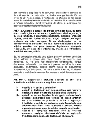 118

por exemplo, a propriedade do bem, mas, em realidade, somente se
tinha cinquenta por cento dela; ou, declarou-se ganhos de 100, ao
invés de 80. Nestes casos, a retificação se efetivará se for pedida
antes de ser o lançamento notificado ao devedor. Nos demais casos
a própria autoridade fiscal procederá, de ofício, a retificação dos
dados apresentados pelo contribuinte.

Art. 148. Quando o cálculo do tributo tenha por base, ou tome
em consideração, o valor ou o preço de bens, direitos, serviços
ou atos jurídicos, a autoridade lançadora, mediante processo
regular, arbitrará aquele valor ou preço, sempre que sejam
omissos ou não mereçam fé as declarações ou os
esclarecimentos prestados, ou os documentos expedidos pelo
sujeito passivo ou pelo terceiro legalmente obrigado,
ressalvada, em caso de contestação, avaliação contraditória,
administrativa ou judicial.

Se, na declaração prestada pelo sujeito passivo, ocorrem omissões
sobre valores e preços dos bens, direitos ou serviços nela
indicados, ou, se eles não merecerem credibilidade, porque
discrepam, fortemente, dos valores e preços normalmente a eles
atribuídos, ou,também, porque sejam falsos os documentos
apresentados, o fisco pode, nos termos fixados em lei, arbitrá-los,
podendo o contribuinte contestá-los perante a administração, ou em
juízo.

Art. 149. O lançamento é efetuado e revisto de ofício pela
autoridade administrativa nos seguintes casos:

  I-     quando a lei assim o determine;
  II-    quando a declaração não seja prestada, por quem de
         direito, no prazo e na forma da legislação tributária;
  III-   quando a pessoa legalmente obrigada, embora tenha
         prestado declaração nos termos do inciso anterior,
         deixe de atender, no prazo e na forma da legislação
         tributária, a pedido de esclarecimento formulado pela
         autoridade administrativa, recuse-se a prestá-lo ou não
         o preste satisfatóriamente, a juízo daquela autoridade;
  IV-    quando se comprove falsidade, erro ou omissão
         quanto a qualquer elemento definido na legislação
         tributária como sendo de declaração obrigatória;
 