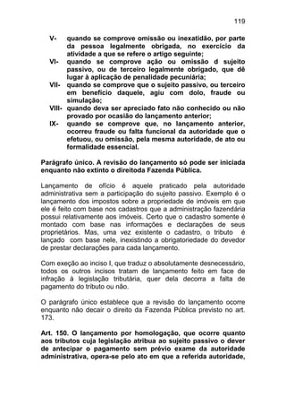 119

  V-    quando se comprove omissão ou inexatidão, por parte
        da pessoa legalmente obrigada, no exercício da
        atividade a que se refere o artigo seguinte;
  VI- quando se comprove ação ou omissão d sujeito
        passivo, ou de terceiro legalmente obrigado, que dê
        lugar à aplicação de penalidade pecuniária;
  VII- quando se comprove que o sujeito passivo, ou terceiro
        em benefício daquele, agiu com dolo, fraude ou
        simulação;
  VIII- quando deva ser apreciado fato não conhecido ou não
        provado por ocasião do lançamento anterior;
  IX- quando se comprove que, no lançamento anterior,
        ocorreu fraude ou falta funcional da autoridade que o
        efetuou, ou omissão, pela mesma autoridade, de ato ou
        formalidade essencial.

Parágrafo único. A revisão do lançamento só pode ser iniciada
enquanto não extinto o direitoda Fazenda Pública.

Lançamento de ofício é aquele praticado pela autoridade
administrativa sem a participação do sujeito passivo. Exemplo é o
lançamento dos impostos sobre a propriedade de imóveis em que
ele é feito com base nos cadastros que a administração fazendária
possui relativamente aos imóveis. Certo que o cadastro somente é
montado com base nas informações e declarações de seus
proprietários. Mas, uma vez existente o cadastro, o tributo é
lançado com base nele, inexistindo a obrigatoriedade do devedor
de prestar declarações para cada lançamento.

Com exeção ao inciso I, que traduz o absolutamente desnecessário,
todos os outros incisos tratam de lançamento feito em face de
infração à legislação tributária, quer dela decorra a falta de
pagamento do tributo ou não.

O parágrafo único establece que a revisão do lançamento ocorre
enquanto não decair o direito da Fazenda Pública previsto no art.
173.

Art. 150. O lançamento por homologação, que ocorre quanto
aos tributos cuja legislação atribua ao sujeito passivo o dever
de antecipar o pagamento sem prévio exame da autoridade
administrativa, opera-se pelo ato em que a referida autoridade,
 