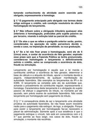 120

tomando conhecimento da atividade assim exercida pelo
obrigado, expressamente a homologa.

§ 1.º O pagamento antecipado pelo obrigado nos termos deste
artigo extingue o crédito, sob condição resolutória da ulterior
homologação do lançamento.

§ 2.º Não influem sobre a obrigação tributária quaisquer atos
anteriores à homologação, praticados pelo sujeito passivo ou
por terceiro, visando à extinção total ou parcial do crédito.

§ 3.º Os atos a que se refere o parágrafo anterior serão, porém,
considerados na apuração do saldo porventura devido e,
sendo o caso, na imposição de penalidade, ou sua graduação.

§ 4.º Se a lei não fixar prazo à homologação, será ele de 5
(cinco) anos, a contar da ocorrência do fato gerador; expirado
esse prazo sem que a Fazenda Pública se tenha pronunciado,
considera-se homologado o lançamento e definitivamente
extinto o crédito, salvo se comprovada a ocorrência de dolo,
fraude ou simulação.

Lançamento por homologação é aquele que a lei manda o
contribuinte certificar a ocorrência do fato gerador, determinar a
base de cálculo e a alíquota do tributo, apurar o montante devido e
pagá-lo, independentemente, de qualquer manifestação da
autoridade fazendária. São exemplos os lançamentos do IPI e do
ICMS. O lançamento se completa pelo ato da autoridade que,
achando o procedimento do contribuinte regular, expressamente o
homologa. Característica deste lançamente é a obrigação do sujeito
passivo de efetuar o pagamento do tributo, no montante por ele
apurado, sem prévio exame da autoridade fazendária. Não existe
lançamento por homologação sem pagamento do tributo.

O § 1.º é consequência direta de ser o lançamento uma atividade
privativa da autoridade fazendária. Se não fosse assim inexistiria
razão para o pagamento não extinguir, de logo, a obrigação. Porque
para existir o lançamento por homologação faz-se necessário o
placet da administração. Somente após a sua existência é que o
pagamento extingue o vínculo. Isto está em consonância com o §
4.º que permite ao fisco exigir, nos casos de dolo, fraude ou
simulação, o montante não recolhido.
 
