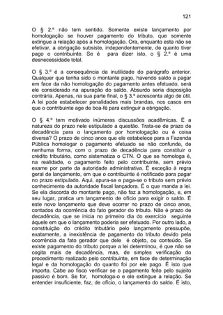 121

O § 2.º não tem sentido. Somente existe lançamento por
homologação se houver pagamento do tributo, que somente
extingue a relação após a homologação. Ora, enquanto esta não se
efetivar, a obrigação subsiste, independentemente, de quanto tiver
pago o contribuinte. Se é para dizer isto, o § 2.º é uma
desnecessidade total.

O § 3.º é a consequência da inutilidade do parágrafo anterior.
Qualquer que tenha sido o montante pago, havendo saldo a pagar
em face da não homologação do pagamento antes efetuado, será
ele considerado na apuração do saldo. Absurdo seria disposição
contrária. Apenas, na sua parte final, o § 3.º acrescenta algo de útil.
A lei pode estabelecer penalidades mais brandas, nos casos em
que o contribuinte age de boa-fé para extinguir a obrigação.

O § 4.º tem motivado inúmeras discussões acadêmicas. É a
natureza do prazo nele estipulado a questão. Trata-se de prazo de
decadência para o lançamento por homologação ou é coisa
diversa? O prazo de cinco anos que ele estabelece para a Fazenda
Pública homologar o pagamento efetuado se não confunde, de
nenhuma forma, com o prazo de decadência para constituir o
crédito tributário, como sistematiza o CTN. O que se homologa é,
na realidade, o pagamento feito pelo contribuinte, sem prévio
exame por parte da autoridade administrativa. É exceção à regra
geral de lançamento, em que o contribuinte é notificado para pagar
no prazo estipulado. Aqui, apura-se e paga-se o tributo sem prévio
conhecimento da autoridade fiscal lançadora. É o que manda a lei.
Se ela discorda do montante pago, não faz a homologação, e, em
seu lugar, pratica um lançamento de ofício para exigir o saldo. É
este novo lançamento que deve ocorrer no prazo de cinco anos,
contados da ocorrência do fato gerador do tributo. Não é prazo de
decadência, que se inicia no primeiro dia do exercício seguinte
àquele em que o lançamento poderia ser efetuado. Por outro lado, a
constituição do crédito tributário pelo lançamento pressupõe,
exatamente, a inexistência de pagamento do tributo devido pela
ocorrência da fato gerador que dele é objeto, ou conteúdo. Se
existe pagamento do tributo porque a lei determinou, é que não se
cogita mais de decadência, mas, de simples verificação do
procedimento realizado pelo contribuinte, em face de determinação
legal e da homologação do quanto foi por ele pago. É isto que
importa. Cabe ao fisco verificar se o pagamento feito pelo sujeito
passivo é bom. Se for, homologa-o e ele extingue a relação. Se
entender insuficiente, faz, de ofício, o lançamento do saldo. É isto,
 
