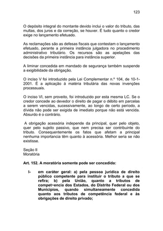 123


O depósito integral do montante devido inclui o valor do tributo, das
multas, dos juros e da correção, se houver. É tudo quanto o credor
exige no lançamento efetuado.

As reclamações são as defesas fiscais que contestam o lançamento
efetuado, perante a primeira instância julgadora no procedimento
administrativo tributário. Os recursos são as apelações das
decisões da primeira instância para instância superior.

A liminar concedida em mandado de segurança também suspende
a exigibilidade da obrigação.

O inciso V foi introduzido pela Lei Complementar n.º 104, de 10-1-
2001. É a aplicação à matéria tributária das novas invenções
processuais.

O inciso VI, sem proveito, foi introduzido por esta mesma LC. Se o
credor concede ao devedor o direito de pagar o débito em parcelas
a serem vencidas, sucessivamente, ao longo de certo período, a
dívida não pode ser exigida de imediato porque não está vencida.
Absurdo é o contrário.

 A obrigação acessória independe da principal, quer pelo objeto,
quer pelo sujeito passivo, que nem precisa ser contribuinte do
tributo. Consequentemente os fatos que afetam a principal
nenhuma importancia têm quanto à acessória. Melhor seria se não
existisse.

Seção II
Moratória

Art. 152. A moratória somente pode ser concedida:

  I-    em caráter geral: a) pela pessoa jurídica de direito
        público competente para instituir o tributo a que se
        refira; b) pela União, quanto a tributos de
        compet~encia dos Estados, do Distrito Federal ou dos
        Municípios, quando simultaneamente concedida
        quanto aos tributos de competência federal e às
        obrigações de direito privado;
 