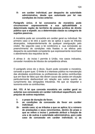 124

  II-    em caráter individual, por despacho da autoridade
         administrativa, desde que autorizada por lei nas
         condições do inciso anterior.

Parágrafo único. A lei concessiva de moratória pode
circunscrever expressamente a sua aplicabilidade a
determinada região do território da pessoa jurídica de direito
público que a expedir, ou a determinada classe ou categoria de
sujeitos passivos.

A moratória pode ser concedida em caráter geral ou individual. No
primeiro caso a lei dirá a quem ela se aplica e quais os tributos
alcançados, independentemente de qualquer averiguação pelo
credor. No segundo caso a lei condiciona a sua concessão ao
preenchimento de condições nela fixadas e se efetiva pelo
despacho da autoridade competente que expressamente reconhece
o atendimento dos requisitos da lei.

A alínea b do inciso I permite à União, nos casos indicados,
conceder moratória de tributos de competência alheia.


O parágrafo único diz o óbvio. Quem pode conceder a moratória,
concede a quem quer. O limite é o interesse público na manutenção
das atividades econômicas ou profissionais de certos contribuintes
que em face de fatos que não deram causa são postos em situação
particularmente desfavorável em relação aos outros quanto ao
cumprimento das obrigações tributárias. Há que se respeitar a
isonomia entre os contribuintes.

Art. 153. A lei que conceda moratória em caráter geral ou
autorize sua concessão em caráter individual especificará, sem
prejuízo de outros requisitos:

  I-     o prazo de duração do favor;
  II-    as condições da concessão do favor em caráter
         individual;
  III-   sendo caso: a) os tributos a que se aplica; b) o número
         de prestações e seus vencimentos, dentro do prazo a
         que se refere o inciso I, podendo atribuir a fixação de
         uns e de outros à autoridade administrativa, para cada
         caso de concessão em caráter individual; c) as
 