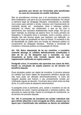 125

        garantias que devem ser fornecidas pelo beneficiado
        no caso de concessão em caráter individual.

São as providências mínimas que a lei concessiva de moratória
deve estabelecer, sob pena de sua inconstitucionalidade. Por atingir
a estrutura legal da obrigação tributária, concedendo ao devedor
novo prazo para adimplir a dívida, inclusive com fracionamento do
montante devido em         prestações, deve o interesse público,
traduzido no tributo, ser preservado, o que se faz com o
atendimento dos requisitos estabelecidos nesse artigo. Há que se
fazer restrição ao emprego da palavra favor no inciso primeiro do
dispositivo. A moratória como a remissão, como a anistia, como a
isenção não são favores legais que implicam, por definição, na
quebra da regra de igualdade em face do tributo. A moratória é ato
de liberalidade do sujeito ativo em função do interesse público no
cumprimento da obrigação tributária. Preside a concessão da
moratória o interesse publico na arrecadação do tributo.

Art. 154. Salvo disposição de lei em contrário, a moratória
somente abrange os créditos definitivamente constituídos à
data da lei ou do despacho que a conceder, ou cujo
lançamento já tenha sido iniciado àquela data por ato
regularmente notificado ao sujeito passivo.

Parágrafo único. A moratória não aproveita aos casos de dolo,
fraude ou simulação do sujeito passivo ou do terceiro em
benefício daquele.

Duas situações podem ser objeto de moratória. A primeira alcança
os créditos que foram objeto de lançamento definitivo aquele que
não mais pode ser alterado administrativamente. A outra diz
respeito àqueles que tiveram o seu procedimento inciado por
notificação regular ao devedor. O primeiro deve existir antes da data
da lei, e o outro antes do despacho administrativo.

O parágrafo único é pertinente, pois, sendo a moratória um ato de
liberalidade do credor, mesmo perseguindo o interesse público, não
aproveita os casos de dolo, fraude ou simulação do contribuinte, ou
de terceiro em proveito daquele.

Art. 155. A concessão da moratória em caráter individual não
gera direito adquirido e será revogada de ofício, sempre que se
apure que o beneficiado não satisfazia ou deixou de satisfazer
 