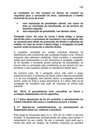 126

as condições ou não cumpria ou deixou de cumprir os
requisitos para a concessão do favor, cobrando-se o crédito
acrescido de juros de mora:

  I-    com imposição da penalidade cabível, nos casos de
        dolo ou simulação do beneficiado, ou de terceiro em
        benefício daquele;
  II-   sem imposição de penalidade, nos demais casos.

Parágrafo único. No caso do inciso I deste artigo, o tempo
decorrido entre a concessão da moratória e sua revogação não
se computa para efeito da prescrição do direito à cobrança do
crédito; no caso do inciso II deste artigo, a revogação só pode
ocorrer antes de prescrito o referido direito.

A moratória concedida em caráter individual depende do
atendimento pelo contribuinte das condições fixadas na lei. Perdura
enquanto elas estiverem satisfeitas. Caso contrário, a concessão
perde seus pressupostos e o ato concessivo é revogado, exigindo-
se do devedor o montante devido acrescido de penalidades, se
houver dolo ou simulação pelo contribuinte ou por terceiro em seu
benefício, e sem qualquer sanção na inexistência destes fatos.

No primeiro caso, diz o parágrafo único, não corre o prazo
prescricional para a conbrança do tributo entre a data da concessão
e a de sua revogação. Nos demais casos, a revogação somente
ocorre antes de findo o prazo prescricional. É o óbvio. Não se dá
revogação de moratória cuja ação de cobrança do tributo está
prescrita.

Art. 155-A. O parcelamento será concedido na forma e
condição estabelecidos em lei específica.

§ 1.º Salvo disposição de lei em contrário, o parcelamento do
crédito tributário não exclui a incidência de juros e multas.

§ 2.º Aplicam-se, subsidiariamente, ao parcelamento as
disposições desta Lei, relativas à moratória.

Este artigo foi introduzido pela LC n.º 104, de 10-1-2001 e não traz
proveito. O parcelamento consiste direito do credor para facilitar o
recebimento do seu crédito. Se ele o concede, claro está que a
dívida não pode ser exigida, de imediato, enquanto as parcelas
 