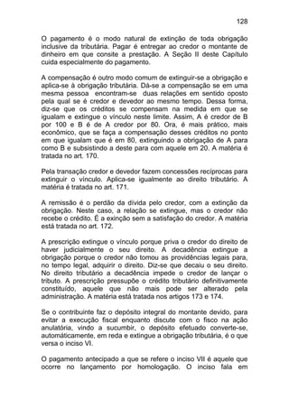 128

O pagamento é o modo natural de extinção de toda obrigação
inclusive da tributária. Pagar é entregar ao credor o montante de
dinheiro em que consite a prestação. A Seção II deste Capítulo
cuida especialmente do pagamento.

A compensação é outro modo comum de extinguir-se a obrigação e
aplica-se à obrigação tributária. Dá-se a compensação se em uma
mesma pessoa encontram-se duas relações em sentido oposto
pela qual se é credor e devedor ao mesmo tempo. Dessa forma,
diz-se que os créditos se compensam na medida em que se
igualam e extingue o vínculo neste limite. Assim, A é credor de B
por 100 e B é de A credor por 80. Ora, é mais prático, mais
econômico, que se faça a compensação desses créditos no ponto
em que igualam que é em 80, extinguindo a obrigação de A para
como B e subsistindo a deste para com aquele em 20. A matéria é
tratada no art. 170.

Pela transação credor e devedor fazem concessões recíprocas para
extinguir o vínculo. Aplica-se igualmente ao direito tributário. A
matéria é tratada no art. 171.

A remissão é o perdão da dívida pelo credor, com a extinção da
obrigação. Neste caso, a relação se extingue, mas o credor não
recebe o crédito. É a exinção sem a satisfação do credor. A matéria
está tratada no art. 172.

A prescrição extingue o vínculo porque priva o credor do direito de
haver judicialmente o seu direito. A decadência extingue a
obrigação porque o credor não tomou as providências legais para,
no tempo legal, adquirir o direito. Diz-se que decaiu o seu direito.
No direito tributário a decadência impede o credor de lançar o
tributo. A prescrição pressupõe o crédito tributário definitivamente
constituído, aquele que não mais pode ser alterado pela
administração. A matéria está tratada nos artigos 173 e 174.

Se o contribuinte faz o depósito integral do montante devido, para
evitar a execução fiscal enquanto discute com o fisco na ação
anulatória, vindo a sucumbir, o depósito efetuado converte-se,
automáticamente, em reda e extingue a obrigação tributária, é o que
versa o inciso VI.

O pagamento antecipado a que se refere o inciso VII é aquele que
ocorre no lançamento por homologação. O inciso fala em
 